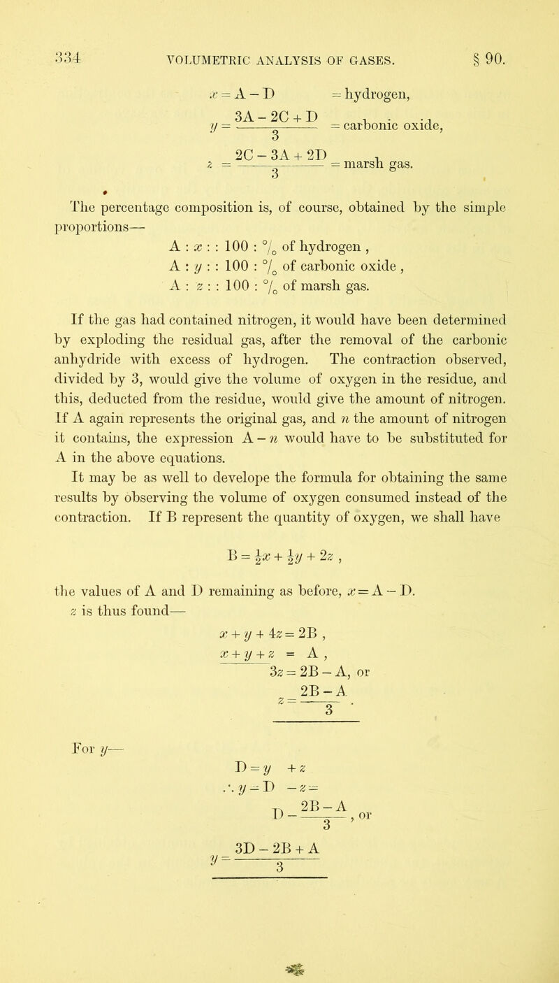 x = A — D 3A - 2C + D V 3 _ 2C - 3A + 2D = hydrogen, = carbonic oxide, = marsh gas. The percentage composition is, of course, obtained by the simple proportions— A : x : : 100 : °/0 of hydrogen , A : y : : 100 : °/ of carbonic oxide , A : z : : 100 : °/0 of marsh gas. If the gas had contained nitrogen, it would have been determined by exploding the residual gas, after the removal of the carbonic anhydride with excess of hydrogen. The contraction observed, divided by 3, would give the volume of oxygen in the residue, and this, deducted from the residue, would give the amount of nitrogen. If A again represents the original gas, and n the amount of nitrogen it contains, the expression A - n would have to be substituted for A in the above equations. It may be as well to develope the formula for obtaining the same results by observing the volume of oxygen consumed instead of the contraction. If B represent the quantity of oxygen, we shall have B — + 2 z , the values of A and D remaining as before, x — A — D. z is thus found— x + y + iz = 2B , x+y+z = A, 3z = 2B — A, or 2B - A z — — . For y— D = y + z D- 2B — A 3 or 3/ = 3D - 2B + A 3