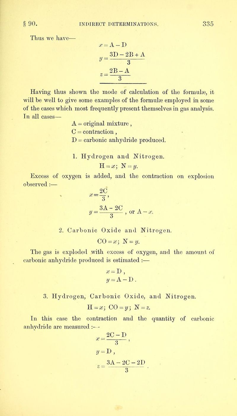 Thus we have— x = A — D 3D - 2B + A V = 3 2B-A Having thus shown the mode of calculation of the formulae, it will he well to give some examples of the formulae employed in some of the cases which most frequently present themselves in gas analysis. In all cases— A = original mixture , C — contraction, D = carbonic anhydride produced. 1. Hydrogen and Nitrogen. K = x; N = y. Excess of oxygen is added, and the contraction on explosion observed :— x = y = 2C 3 ’ 3A- 2C 3 or A-*, 2. Carbonic Oxide and Nitrogen. CO — x\ N = y. The gas is exploded with excess of oxygen, arid the amount of carbonic anhydride produced is estimated :— x = D , y=A-D. 3. Hydrogen, Carbonic Oxide, and Nitrogen. H = x; CO = N = z. In this case the contraction and the quantity of carbonic anhydride are measured - 2C-D y = D, 3A-2C-2D