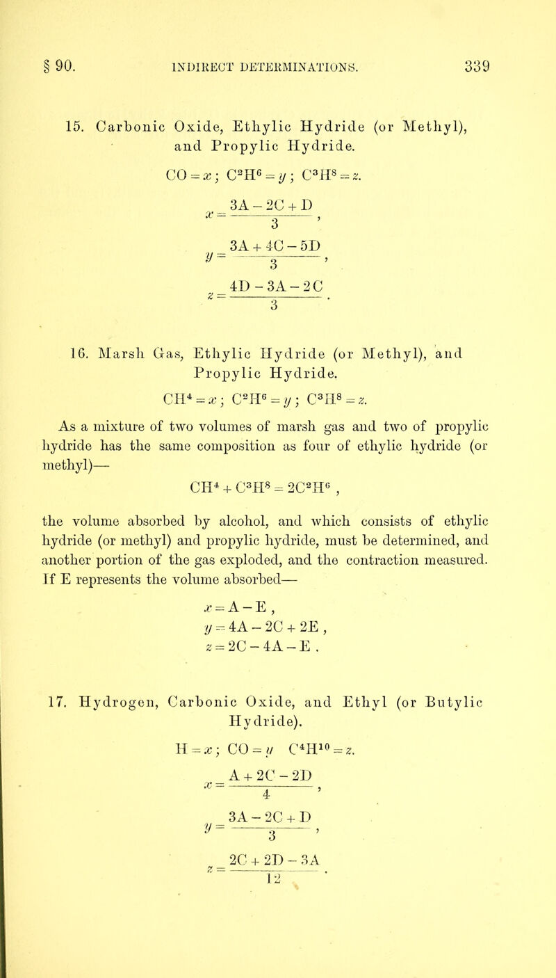 15. Carbonic Oxide, Ethylic Hydride (or Methyl), and Propylic Hydride. CO = x; C2H6 A y ; C3H8 = z. 3A — 2C + D *=—s—> 3A + 4C-5D y= _ , 4D-3A-2C Z — . 16. Marsh Gas, Ethylic Hydride (or Methyl), and Propylic Hydride. CH4 = x; C2H6 = y ; C3H*=s. As a mixture of two volumes of marsh gas and two of propylic hydride has the same composition as four of ethylic hydride (or methyl)— CH4 + C3H8 - 2C2H6 , the volume absorbed by alcohol, and which consists of ethylic hydride (or methyl) and propylic hydride, must be determined, and another portion of the gas exploded, and the contraction measured. If E represents the volume absorbed— A-E, y = 4A-2C + 2E, z = 2C-4A-E . 17. Hydrogen, Carbonic Oxide, and Ethyl (or Butylic Hydride). CO = y C4H 10 = 2. A + 2C-2D *%—r—’ 3A-2C + D ^ 3—’ _ 2C + 2D - 3 A 12