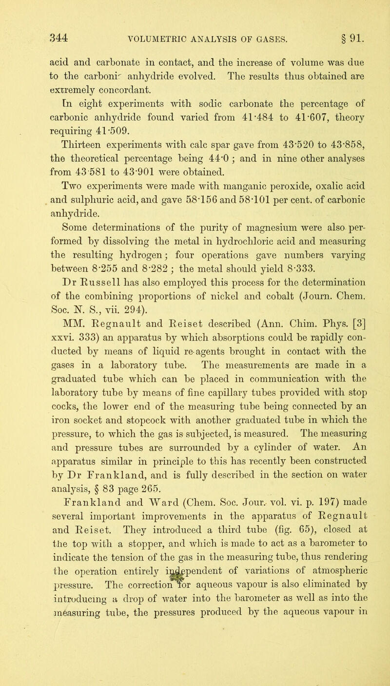 acid and carbonate in contact, and the increase of volume was due to the carbonr anhydride evolved. The results thus obtained are extremely concordant. In eight experiments with sodic carbonate the percentage of carbonic anhydride found varied from 41-484 to 41*607, theory requiring 41-509. Thirteen experiments with calc spar gave from 43*520 to 43*858, the theoretical percentage being 44*0 ; and in nine other analyses from 43 581 to 43*901 were obtained. Two experiments were made with manganic peroxide, oxalic acid and sulphuric acid, and gave 58*156 and 58*101 per cent, of carbonic anhydride. Some determinations of the purity of magnesium were also per- formed by dissolving the metal in hydrochloric acid and measuring the resulting hydrogen; four operations gave numbers varying between 8*255 and 8*282 ; the metal should yield 8*333. Dr Russell has also employed this process for the determination of the combining proportions of nickel and cobalt (Journ. Chem. Soc. FT. S., vii. 294). MM. Regnault and Reiset described (Ann. Chim. Phys. [3] xxvi. 333) an apparatus by which absorptions could be rapidly con- ducted by means of liquid re-agents brought in contact with the gases in a laboratory tube. The measurements are made in a graduated tube which can be placed in communication with the laboratory tube by means of fine capillary tubes provided with stop cocks, the lower end of the measuring tube being connected by an iron socket and stopcock with another graduated tube in which the pressure, to which the gas is subjected, is measured. The measuring and pressure tubes are surrounded by a cylinder of water. An apparatus similar in principle to this has recently been constructed by Dr Frankland, and is fully described in the section on water analysis, § 83 page 265. Frankland and Ward (Chem. Soc. Jour.- vol. vi. p. 197) made several important improvements in the apparatus of Regnault and Reiset. They introduced a third tube (fig. 65), closed at the top with a stopper, and which is made to act as a barometer to indicate the tension of the gas in the measuring tube, thus rendering the operation entirely independent of variations of atmospheric pressure. The correctionror aqueous vapour is also eliminated by introducing a drop of water into the barometer as well as into the measuring tube, the pressures produced by the aqueous vapour in