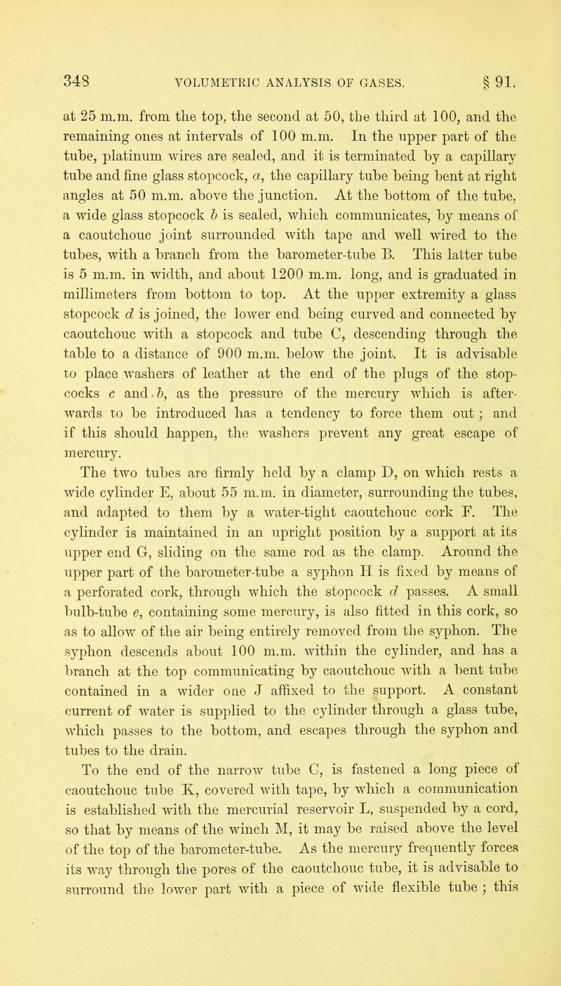at 25 m.m. from the top, the second at 50, the third at 100, and the remaining ones at intervals of 100 m.m. In the upper part of the tube, platinum wires are sealed, and it is terminated by a capillary tube and fine glass stopcock, a, the capillary tube being bent at right angles at 50 m.m. above the junction. At the bottom of the tube, a wide glass stopcock b is sealed, which communicates, by means of a caoutchouc joint surrounded with tape and well wired to the tubes, with a branch from the barometer-tube B. This latter tube is 5 m.m. in width, and about 1200 m.m. long, and is graduated in millimeters from bottom to top. At the upper extremity a glass stopcock d is joined, the lower end being curved and connected by caoutchouc with a stopcock and tube C, descending through the table to a distance of 900 m.m. below the joint. It is advisable to place washers of leather at the end of the plugs of the stop- cocks c and.b, as the pressure of the mercury which is after- wards to be introduced has a tendency to force them out; and if this should happen, the washers prevent any great escape of mercury. The two tubes are firmly held by a clamp D, on which rests a wide cylinder E, about 55 m.m. in diameter, surrounding the tubes, and adapted to them by a water-tight caoutchouc cork F. The cylinder is maintained in an upright position by a support at its upper end G, sliding on the same rod as the clamp. Around the upper part of the barometer-tube a syphon II is fixed by means of a perforated cork, through which the stopcock d passes. A small bulb-tube e, containing some mercury, is also fitted in this cork, so as to allow of the air being entirely removed from the syphon. The syphon descends about 100 m.m. within the cylinder, and has a branch at the top communicating by caoutchouc with a bent tube contained in a wider one J affixed to the support. A constant current of water is supplied to the cylinder through a glass tube, which passes to the bottom, and escapes through the syphon and tubes to the drain. To the end of the narrow tube C, is fastened a long piece of caoutchouc tube K, covered with tape, by which a communication is established with the mercurial reservoir L, suspended by a cord, so that by means of the winch M, it may be raised above the level of the top of the barometer-tube. As the mercury frequently forces its way through the pores of the caoutchouc tube, it is advisable to surround the lower part with a piece of wide flexible tube ; this