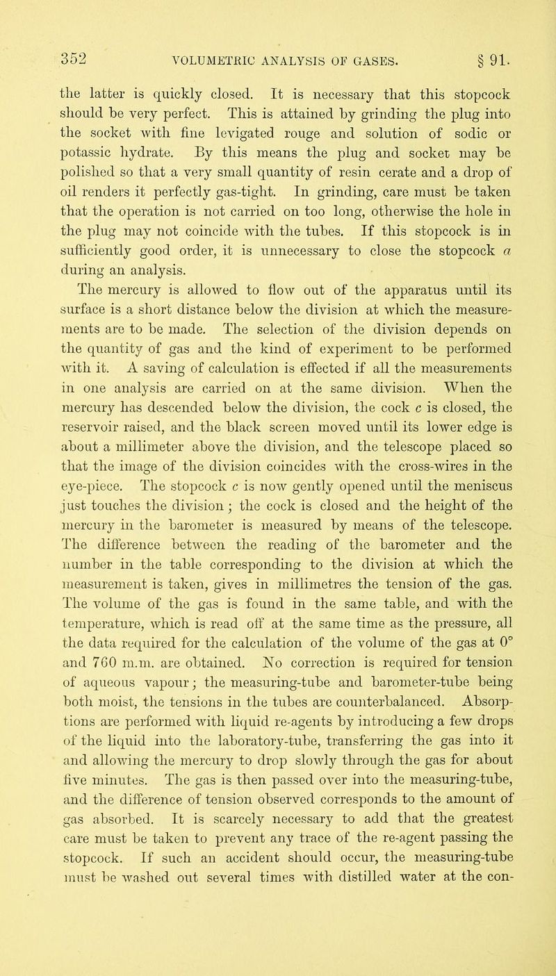 the latter is quickly closed. It is necessary that this stopcock should he very perfect. This is attained by grinding the plug into the socket with fine levigated rouge and solution of sodic or potassic hydrate. By this means the plug and socket may be polished so that a very small quantity of resin cerate and a drop of oil renders it perfectly gas-tight. In grinding, care must be taken that the operation is not carried on too long, otherwise the hole in the plug may not coincide with the tubes. If this stopcock is in sufficiently good order, it is unnecessary to close the stopcock a during an analysis. The mercury is allowed to flow out of the apparatus until its surface is a short distance below the division at which the measure- ments are to be made. The selection of the division depends on the quantity of gas and the kind of experiment to be performed with it. A saving of calculation is effected if all the measurements in one analysis are carried on at the same division. When the mercury has descended below the division, the cock c is closed, the reservoir raised, and the black screen moved until its lower edge is about a millimeter above the division, and the telescope placed so that the image of the division coincides with the cross-wires in the eye-piece. The stopcock c is now gently opened until the meniscus just touches the division; the cock is closed and the height of the mercury in the barometer is measured by means of the telescope. The difference between the reading of the barometer and the number in the table corresponding to the division at which the measurement is taken, gives in millimetres the tension of the gas. The volume of the gas is found in the same table, and with the temperature, which is read off at the same time as the pressure, all the data required for the calculation of the volume of the gas at 0° and 760 m.m. are obtained. No correction is required for tension of aqueous vapour; the measuring-tube and barometer-tube being both moist, the tensions in the tubes are counterbalanced. Absorp- tions are performed with liquid re-agents by introducing a few drops of the liquid into the laboratory-tube, transferring the gas into it and allowing the mercury to drop slowly through the gas for about five minutes. The gas is then passed over into the measuring-tube, and the difference of tension observed corresponds to the amount of gas absorbed. It is scarcely necessary to add that the greatest care must be taken to prevent any trace of the re-agent passing the stopcock. If such an accident should occur, the measuring-tube must be washed out several times with distilled water at the con-