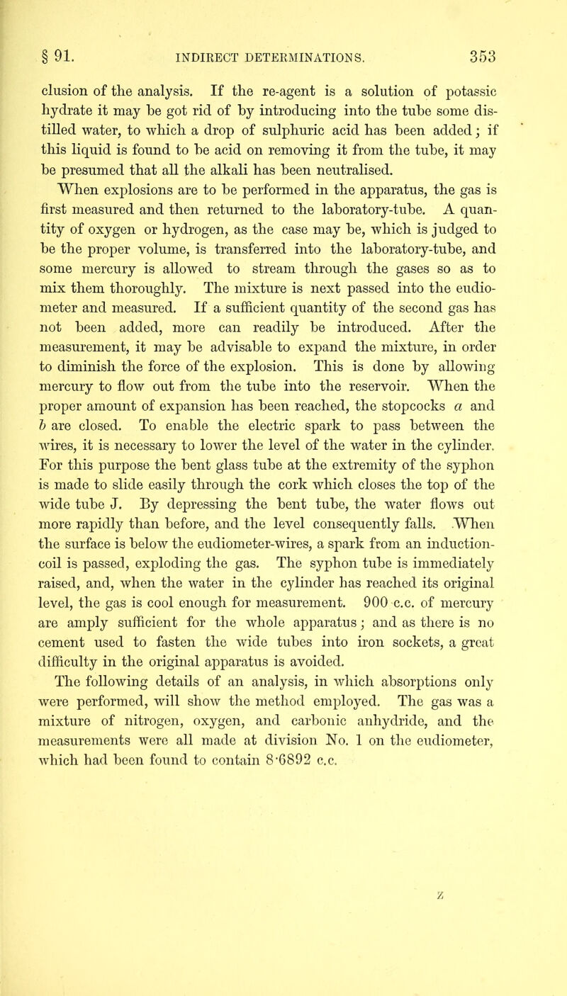 elusion of the analysis. If the re-agent is a solution of potassic hydrate it may be got rid of by introducing into the tube some dis- tilled water, to which a drop of sulphuric acid has been added; if this liquid is found to he acid on removing it from the tube, it may be presumed that all the alkali has been neutralised. When explosions are to be performed in the apparatus, the gas is first measured and then returned to the laboratory-tube. A quan- tity of oxygen or hydrogen, as the case may be, which is judged to be the proper volume, is transferred into the laboratory-tube, and some mercury is allowed to stream through the gases so as to mix them thoroughly. The mixture is next passed into the eudio- meter and measured. If a sufficient quantity of the second gas has not been added, more can readily be introduced. After the measurement, it may be advisable to expand the mixture, in order to diminish the force of the explosion. This is done by allowing mercury to flow out from the tube into the reservoir. When the proper amount of expansion has been reached, the stopcocks a and b are closed. To enable the electric spark to pass between the wires, it is necessary to lower the level of the water in the cylinder. For this purpose the bent glass tube at the extremity of the syphon is made to slide easily through the cork which closes the top of the wide tube J. By depressing the bent tube, the water flows out more rapidly than before, and the level consequently falls. When the surface is below the eudiometer-wires, a spark from an induction- coil is passed, exploding the gas. The syphon tube is immediately raised, and, when the water in the cylinder has reached its original level, the gas is cool enough for measurement. 900 c.c. of mercury are amply sufficient for the whole apparatus; and as there is no cement used to fasten the wide tubes into iron sockets, a great difficulty in the original apparatus is avoided. The following details of an analysis, in which absorptions only were performed, will show the method employed. The gas was a mixture of nitrogen, oxygen, and carbonic anhydride, and the measurements were all made at division No. 1 on the eudiometer, which had been found to contain 8-6892 c.c.