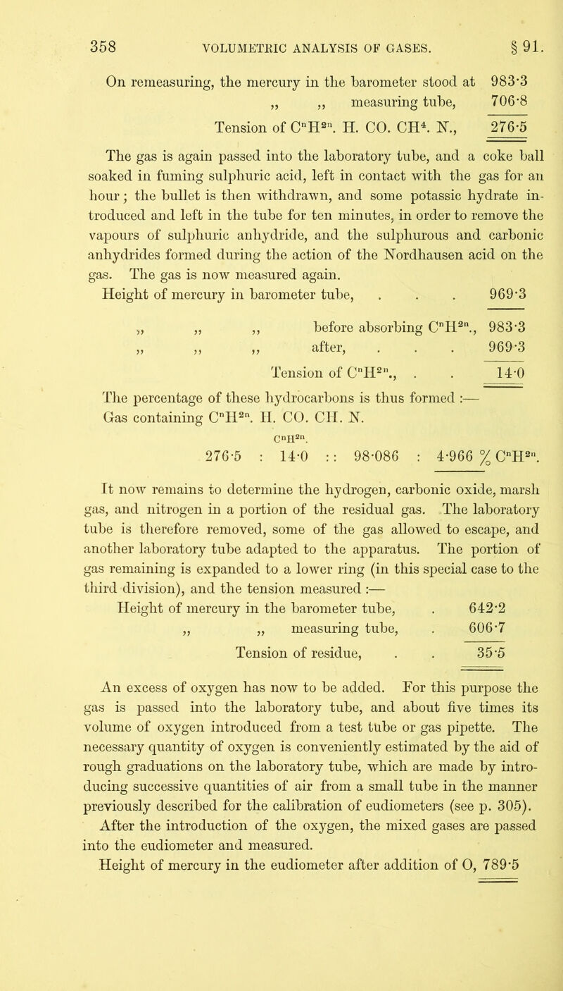 On remeasuring, the mercury in the barometer stood at 983*3 „ ,, measuring tube, 706*8 Tension of CnH2l\ H. CO. CH4. K, 276*5 The gas is again passed into the laboratory tube, and a coke ball soaked in fuming sulphuric acid, left in contact with the gas for an hour; the bullet is then withdrawn, and some potassic hydrate in- troduced and left in the tube for ten minutes, in order to remove the vapours of sulphuric anhydride, and the sulphurous and carbonic anhydrides formed during the action of the Nordhausen acid on the gas. The gas is now measured again. Height of mercury in barometer tube, . . . 969*3 „ „ ,, before absorbing CnH2n., 983'3 „ ,, ,, after, . . . 969*3 Tension of CnH211., . . 14*0 The percentage of these hydrocarbons is thus formed :— Gas containing CnH2n. H. CO. CH. K CH2n. 276*5 : 14-0 :: 98*086 : 4*966 % CnH2n. It now remains to determine the hydrogen, carbonic oxide, marsh gas, and nitrogen in a portion of the residual gas. The laboratory tube is therefore removed, some of the gas allowed to escape, and another laboratory tube adapted to the apparatus. The portion of gas remaining is expanded to a lower ring (in this special case to the third division), and the tension measured :— Height of mercury in the barometer tube, . 642*2 „ „ measuring tube, . 606*7 Tension of residue, . . 35*5 An excess of oxygen has now to he added. For this purpose the gas is passed into the laboratory tube, and about five times its volume of oxygen introduced from a test tube or gas pipette. The necessary quantity of oxygen is conveniently estimated by the aid of rough graduations on the laboratory tube, which are made by intro- ducing successive quantities of air from a small tube in the manner previously described for the calibration of eudiometers (see p. 305). After the introduction of the oxygen, the mixed gases are passed into the eudiometer and measured. Height of mercury in the eudiometer after addition of O, 789*5
