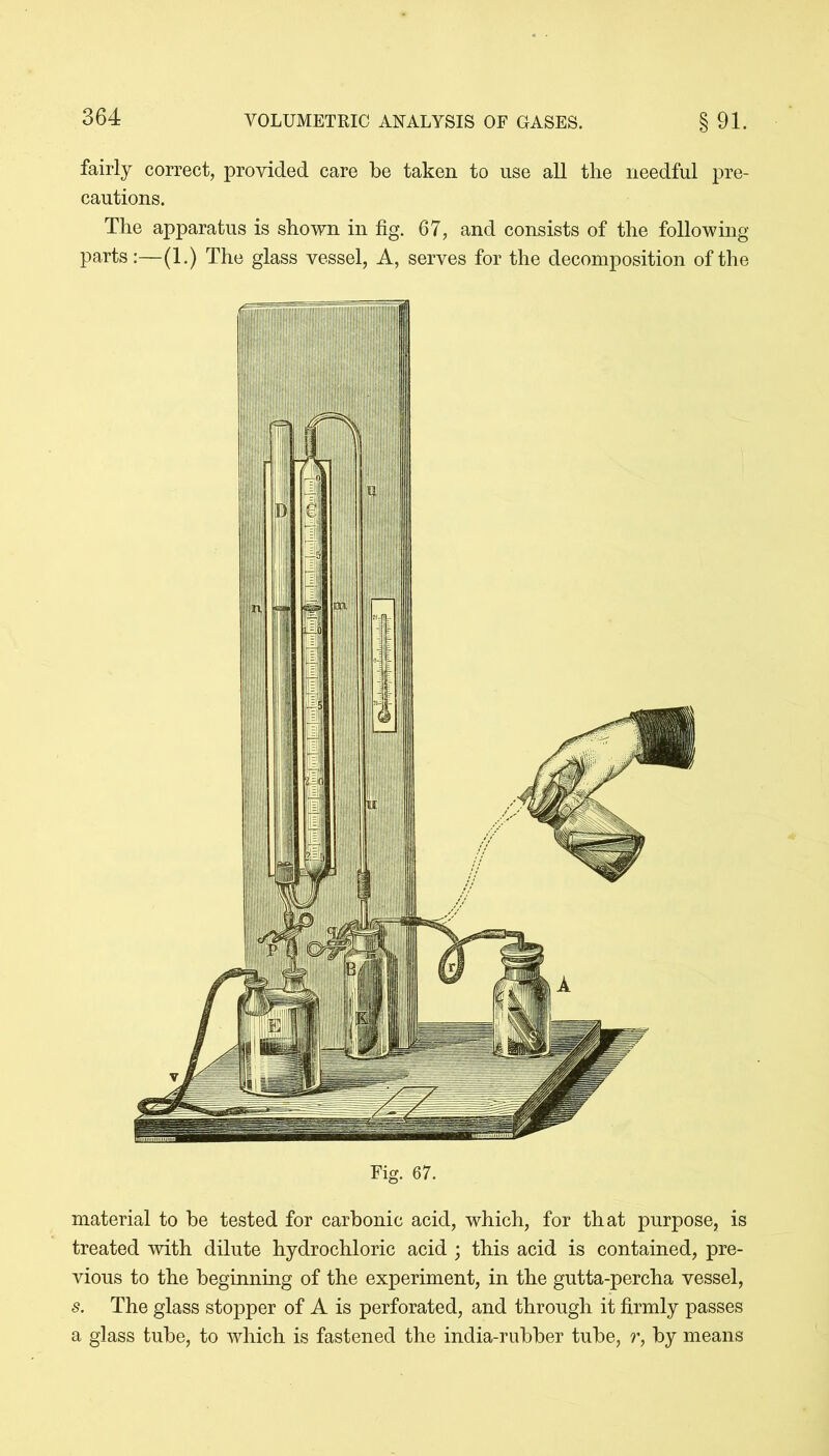 fairly correct, provided care be taken to use all the needful pre- cautions. The apparatus is shown in fig. 67, and consists of the following parts:—(1.) The glass vessel, A, serves for the decomposition of the Fig. 67. material to be tested for carbonic acid, which, for that purpose, is treated with dilute hydrochloric acid ; this acid is contained, pre- vious to the beginning of the experiment, in the gutta-percha vessel, s. The glass stopper of A is perforated, and through it firmly passes a glass tube, to which is fastened the india-rubber tube, r, by means