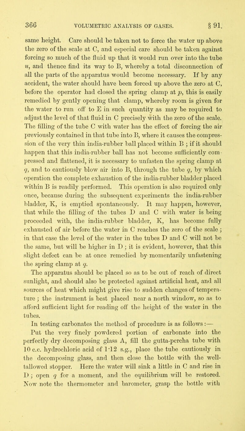 same height. Care should he taken not to force the water up above the zero of the scale at C, and especial care should be taken against forcing so much of the fluid up that it would run over into the tube u, and thence find its way to B, whereby a total disconnection of all the parts of the apparatus would become necessary. If by any accident, the water should have been forced up above the zero at C, before the operator had closed the spring clamp at p, this is easily remedied by gently opening that clamp, whereby room is given for the water to run off to E in such quantity as may be required to adjust the level of that fluid in C precisely with the zero of the scale. The filling of the tube C with water has the effect of forcing the air previously contained in that tube into B, where it causes the compres- sion of the very thin india-rubber ball placed within B ; if it should happen that this india-rubber ball has not become sufficiently com ■ pressed and flattened, it is necessary to unfasten the spring clamp at q, and to cautiously blow air into B, through the tube q, by which operation the complete exhaustion of the india-rubber bladder placed within B is readily performed. This operation is also required only once, because during the subsequent experiments the india-rubber bladder, K, is emptied spontaneously. It may happen, however, that while the filling of the tubes D and C with water is being proceeded with, the india-rubber bladder, K, has become fully exhausted of air before the water in C reaches the zero of the scale ; in that case the level of the water in the tubes D and C will not be the same, but will be higher in D; it is evident, however, that this slight defect can be at once remedied by momentarily unfastening the spring clamp at q. The apparatus should be placed so as to be out of reach of direct sunlight, and should also be protected against artificial heat, and all sources of heat which might give rise to sudden changes of tempera- ture ; the instrument is best placed near a north window, so as to afford sufficient light for reading off the height of the water in the tubes. In testing carbonates the method of procedure is as follows:— Put the very finely powdered portion of carbonate into the perfectly dry decomposing glass A, fill the gutta-percha tube with lOc.c. hydrochloric acid of 1T 2 s.g., place the tube cautiously in the decomposing glass, and then close the bottle with the well- tallowed stopper. Here the water will sink a little in C and rise in D ; open q for a moment, and the equilibrium will be restored. Now note the thermometer and barometer, grasp the bottle with