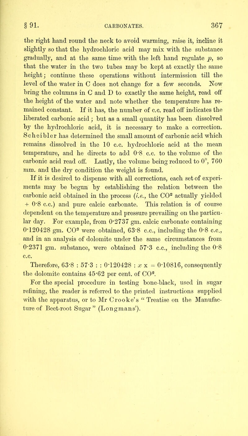 the right hand round the neck to avoid warming, raise it, incline it slightly so that the hydrochloric acid may mix with the substance gradually, and at the same time with the left hand regulate p, so that the water in the two tubes may be kept at exactly the same height; continue these operations without intermission till the level of the water in C does not change for a few seconds. Now bring the columns in C and D to exactly the same height, read off the height of the water and note whether the temperature has re- mained constant. If it has, the number of c.c. read off indicates the liberated carbonic acid; but as a small quantity has been dissolved by the hydrochloric acid, it is necessary to make a correction. Scheibler has determined the small amount of carbonic acid which remains dissolved in the 10 c.c. hydrochloric acid at the mean temperature, and he directs to add 0*8 c.c. to the volume of the carbonic acid read off. Lastly, the volume being reduced to 0°, 760 mm. and the dry condition the weight is found. If it is desired to dispense with all corrections, each set of experi- ments may be begun by establishing the relation between the carbonic acid obtained in the process (i.e., the CO2 actually yielded + 0*8 c.c.) and pure calcic carbonate. This relation is of course dependent on the temperature and pressure prevailing on the particu- lar day. For example, from 0*2737 gm. calcic carbonate containing 0*120428 gm. CO2 were obtained, 63*8 c.c., including the 0*8 c.c., and in an analysis of dolomite under the same circumstances from 0*2371 gm. substance, were obtained 57*3 c.c., including the 0*8 c.c. Therefore, 63*8 : 57*3 : : 0*120428 : x x = 0*10816, consequently the dolomite contains 45*62 per cent, of CO2. For the special procedure in testing bone-black, used in sugar refining, the reader is referred to the printed instructions supplied with the apparatus, or to Mr Crooke’s “ Treatise on the Manufac- ture of Beet-root Sugar” (Longmans’).
