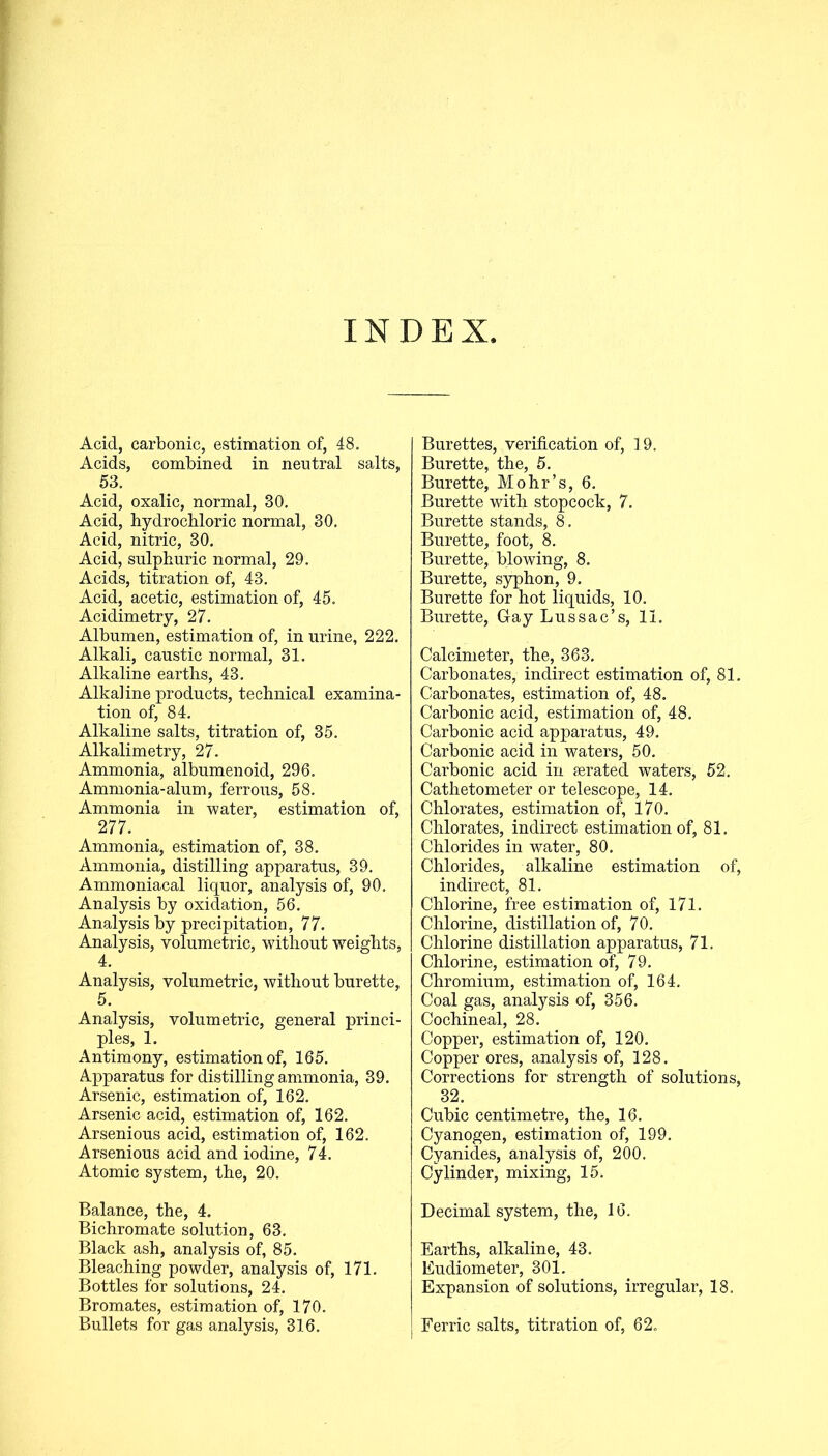 INDEX Acid, carbonic, estimation of, 48. Acids, combined in neutral salts, 53. Acid, oxalic, normal, 30. Acid, hydrochloric normal, 30. Acid, nitric, 30. Acid, sulphuric normal, 29. Acids, titration of, 43. Acid, acetic, estimation of, 45. Acidimetry, 27. Albumen, estimation of, in urine, 222. Alkali, caustic normal, 31. Alkaline earths, 43. Alkaline products, technical examina- tion of, 84. Alkaline salts, titration of, 35. Alkalimetry, 27. Ammonia, albumenoid, 296. Ammonia-alum, ferrous, 58. Ammonia in water, estimation of, 277. Ammonia, estimation of, 38. Ammonia, distilling apparatus, 39. Ammoniacal liquor, analysis of, 90. Analysis by oxidation, 56. Analysis by precipitation, 77. Analysis, volumetric, without weights, 4. Analysis, volumetric, without burette, 5. Analysis, volumetric, general princi- ples, 1. Antimony, estimation of, 165. Apparatus for distilling ammonia, 39. Arsenic, estimation of, 162. Arsenic acid, estimation of, 162. Arsenious acid, estimation of, 162. Arsenious acid and iodine, 74. Atomic system, the, 20. Balance, the, 4. Bichromate solution, 63. Black ash, analysis of, 85. Bleaching powder, analysis of, 171. Bottles for solutions, 24. Bromates, estimation of, 170. Bullets for gas analysis, 316. Burettes, verification of, 19. Burette, the, 5. Burette, Mohr’s, 6. Burette with stopcock, 7. Burette stands, 8. Burette, foot, 8. Burette, blowing, 8. Burette, syphon, 9. Burette for hot liquids, 10. Burette, Gay Lnssac’s, 11. Calcimeter, the, 363. Carbonates, indirect estimation of, 81. Carbonates, estimation of, 48. Carbonic acid, estimation of, 48. Carbonic acid apparatus, 49. Carbonic acid in waters, 50. Carbonic acid in aerated waters, 52. Cathetometer or telescope, 14. Chlorates, estimation of, 170. Chlorates, indirect estimation of, 81. Chlorides in water, 80. Chlorides, alkaline estimation of, indirect, 81. Chlorine, free estimation of, 171. Chlorine, distillation of, 70. Chlorine distillation apparatus, 71. Chlorine, estimation of, 79. Chromium, estimation of, 164. Coal gas, analysis of, 356. Cochineal, 28. Copper, estimation of, 120. Copper ores, analysis of, 128. Corrections for strength of solutions, 32. Cubic centimetre, the, 16. Cyanogen, estimation of, 199. Cyanides, analysis of, 200. Cylinder, mixing, 15. Decimal system, the, 16. Earths, alkaline, 43. Eudiometer, 301. Expansion of solutions, irregular, 18. Ferric salts, titration of, 62.