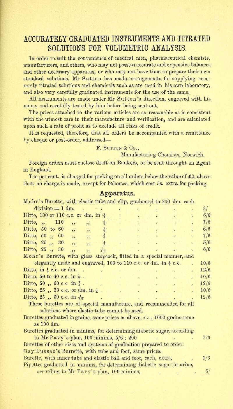 ACCURATELY GRADUATED INSTRUMENTS AND TITRATED SOLUTIONS FOR VOLUMETRIC ANALYSIS. In order to suit the convenience of medical men, pharmaceutical chemists, manufacturers, and others, who may not possess accurate and expensive balances and other necessary apparatus, or who may not have time to prepare their own standard solutions, Mr Sutton has made arrangements for supplying accu- rately titrated solutions and chemicals such as are used in his own laboratory, and also very carefully graduated instruments for the use of the same. All instruments are made under Mr Sutton’s direction, engraved with his name, and carefully tested by him before being sent out. The prices attached to the various articles are as reasonable as is consistent with the utmost care in their manufacture and verification, and are calculated upon such a rate of profit as to exclude all risks of credit. It is requested, therefore, that all orders be accompanied with a remittance by cheque or post-order, addressed— F. Sutton & Co., Manufacturing Chemists, Norwich. Foreign orders must enclose draft on Bankers, or be sent throught an Agent in England. Ten per cent, is charged for packing on all orders below the value of £2, above that, no charge is made, except for balances, which cost 5s. extra for packing. Apparatus. Mohr’s Burette, with elastic.tube and clip, graduated to 200 dm. each division = 1 dm. . • . . . . . .8/ Ditto, 100 or 110 c.c. or dm. in ^ . < . . . . 6/6 Ditto, „ 110 „ „ -k • • • • . 7/6 Ditto, 50 to 60 „ i . . . . . 6/6 Ditto, 50 ,, 60 „ „ | . . . . 7/6 Ditto, 25 ,, 30 ,, ,, i . . . . 5/6 Ditto, 25 ,, 30 ,, ,, tV . . . . 6/6 Mohr’s Burette, with glass stopcock, fitted in a special manner, and elegantly made and engraved, 100 to 110 c.c. or dm. in £ c.c. . 10/6 Ditto, in ^ c.c. or dm. ....... 12/6 Ditto, 50 to 60 c.c. in ^ • • ■ ■ ■ • • 10/6 Ditto, 50 ,, 60 c.c in } . . . . . . 12/6 Ditto, 25 ,, 30 c.c. or dm. in | . . . . . . 10/6 Ditto, 25 „ 30 c.c. in TV . . . . . . 12/6 These burettes are of special manufacture, and recommended for all solutions where elastic tube cannot be used. Burettes graduated in grains, same prices as above, i.e., 1000 grains same as 100 dm. Burettes graduated in minims, for determining diabetic sugar, according to Mr Pavy’s plan, 100 minims, 5/6 ; 200 . . . 7/6 Burettes of other sizes and systems of graduation prepared to order. Gay Lussac’s Burrette, with tube and foot, same prices. Burette, with inner tube and elastic ball and foot, each, extra, . 1/6 Pipettes graduated in minims, for determining diabetic sugar in urine, according to Mr Pavy’s plan, 100 minims, . . .5/