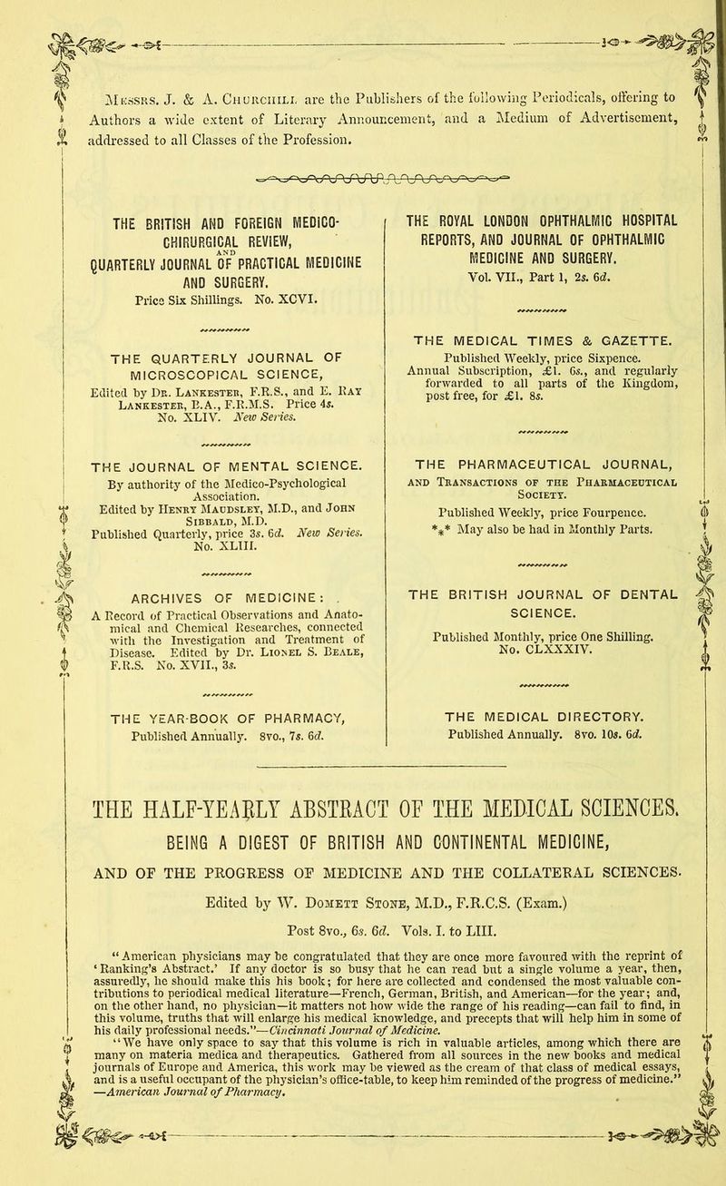 Messrs. J. & A. Churchill are the Publishers of the following Periodicals, offering to Authors a wide extent of Literary Announcement, and a Medium of Advertisement, addressed to all Classes of the Profession. THE BRITISH AND FOREIGN MEDiCG- CHIRURGICAL REVIEW, AND QUARTERLY JOURNAL OF PRACTICAL MEDICINE AND SURGERY. Price Six Shillings. No. XCYI. THE QUARTERLY JOURNAL OF MICROSCOPICAL SCIENCE, Edited by Dr. Lankester, F.R.S., and E. Rat Lankester, E.A., F.R.M.S. Price 4s. No. XLIY. New Series. THE ROYAL LONDON OPHTHALMIC HOSPITAL REPORTS, AND JOURNAL OF OPHTHALMIC MEDICINE AND SURGERY. Vol. VII., Part 1, 2s. 6d. THE MEDICAL TIMES & GAZETTE. Published Weekly, price Sixpence. Annual Subscription, «£!. 6s., and regularly forwarded to all parts of the Kingdom, post free, for £1. 8s. THE JOURNAL OF MENTAL SCIENCE. By authority of the Medico-Psychological Association. Edited by Henry Maudsley, M.D., and John Sibbald, M.D. Published Quarterly, price 3s. 6d. New Series. No. XLIII. ARCHIVES OF MEDICINE: . A Record of Practical Observations and Anato- mical and Chemical Researches, connected with the Investigation and Treatment of Disease. Edited by Dr. Lionel S. Beale, F.R.S. No. XVII., 3s. THE PHARMACEUTICAL JOURNAL, and Transactions of the Pharmaceutical Society. Published Weekly, price Fourpence. *** May also be had in Monthly Parts. THE BRITISH JOURNAL OF DENTAL SCIENCE. Published Monthly, price One Shilling. No. CLXXXIV. THE YEAR BOOK OF PHARMACY, Published Annually. 8vo., 7s. 6c?. THE MEDICAL DIRECTORY. Published Annually. 8vo. 10s. 6d. THE HALF-YEARLY ABSTRACT OF THE MEDICAL SCIENCES. BEING A DIGEST OF BRITISH AND CONTINENTAL MEDICINE, AND OF THE PROGRESS OF MEDICINE AND THE COLLATERAL SCIENCES. Edited by W. Domett Stone, M.D., F.R.C.S. (Exam.) Post 8vo., 6s. Qd. Vols. I. to LIII. “ American physicians may he congratulated that they are once more favoured with the reprint of ‘ Ranking’s Abstract.’ If any doctor is so busy that he can read but a single volume a year, then, assuredly, be should make this his book; for here are collected and condensed the most valuable con- tributions to periodical medical literature—French, German, British, and American—for the year; and, on the other hand, no physician—it matters not how wide the range of his reading—can fail to find, in this volume, truths that will enlarge his medical knowledge, and precepts that will help him in some of his daily professional needs.”—Cincinnati Journal of Medicine. “We have only space to say that this volume is rich in valuable articles, among which there are many on materia medica and therapeutics. Gathered from all sources in the new hooks and medical journals of Europe and America, this work may he viewed as the cream of that class of medical essays, and is a useful occupant of the physician's office-table, to keep him reminded of the progress of medicine.” —American Journal of Pharmacy. V ~-5>£