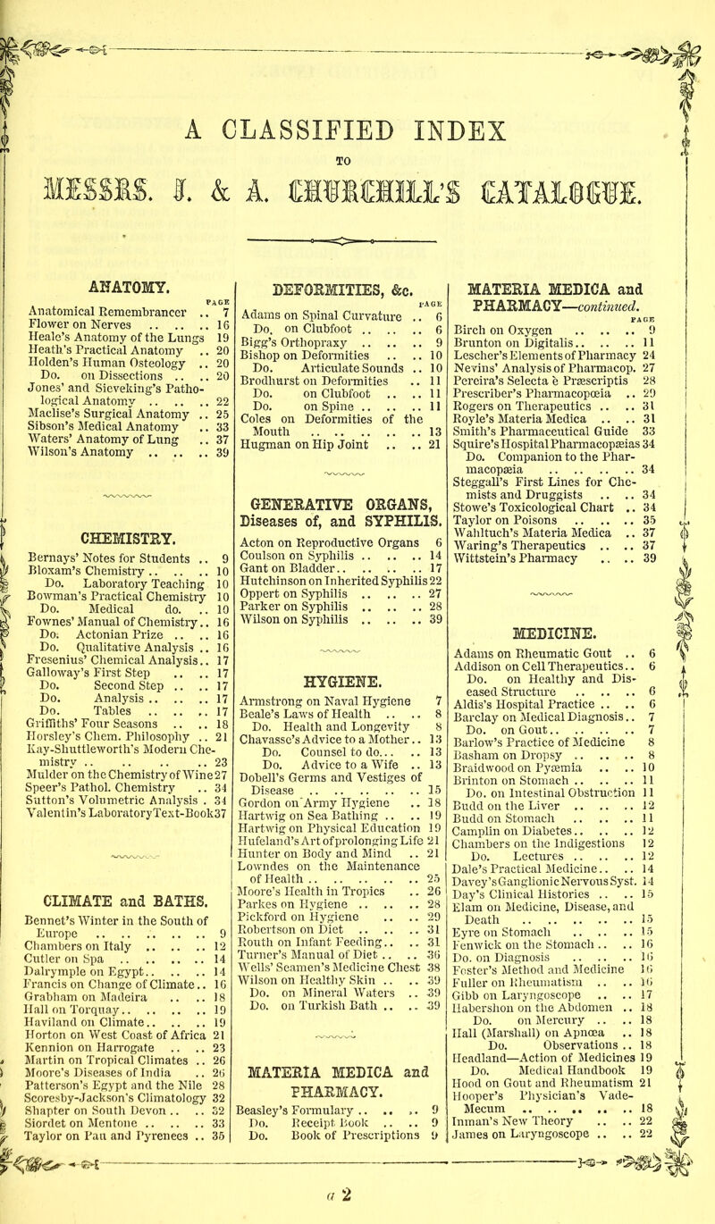 A CLASSIFIED INDEX TO MISSIS, I. & A. CIIMHJL’S OLTAMCTI. ANATOMY. Anatomical Remembrancer .. 7 Flower on Nerves 16 Heale’s Anatomy of the Lungs 19 Heath’s Practical Anatomy .. 20 Holden’s Human Osteology .. 20 Do. on Dissections .. .. 20 Jones’ and Sieveking’s Patho- logical Anatomy 22 Maclise’s Surgical Anatomy .. 25 Sibson’s Medical Anatomy .. 33 Waters’ Anatomy of Lung .. 37 Wilson’s Anatomy 39 CHEMISTEY. Bernays’ Notes for Students .. 9 Bloxam’s Chemistry 10 Do. Laboratory Teaching 10 Bowman’s Practical Chemistry 10 Do. Medical do. ..10 Fownes’ Manual of Chemistry.. 16 Do; Actonian Prize .. ..16 Do. Qualitative Analysis .. 16 Fresenius’ Chemical Analysis.. 17 Galloway’s First Step .. .. 17 Do. Second Step .. ..17 Do. Analysis 17 Do. Tables .. .. ,.17 Griffiths’Four Seasons .. .. 18 Horsley’s Cliem. Philosophy .. 21 Kay-Shuttleworth’s Modern Che- mistry 23 Mulder on the Chemistry of Wine 27 Speer’s Pathol. Chemistry .. 34 Sutton’s Volumetric Analysis . 34 Valentin’s LaboratoryText-Book37 CLIMATE and BATHS. Bennet’s Winter in the South of Europe 9 Chambers on Italy 12 Cutler on Spa 14 Dalrymple on Egypt 14 Francis on Change of Climate.. 16 Grabham on Madeira .. ..18 Hall on Torquay 19 Haviland on Climate 19 Horton on West Coast of Africa 21 Kennion on Harrogate .. .. 23 Martin on Tropical Climates .. 26 Moore’s Diseases of India .. 26 Patterson’s Egypt and the Nile 28 Scoresby-Jackson’s Climatology 32 Shapter on South Devon .. .. 32 Siordet on Mentone 33 DEFOEMITIES, &c. Adams on Spinal Curvature .. 6 Do. on Clubfoot 6 Bigg’s Orthopraxy 9 Bishop on Deformities .. ..10 Do. Articulate Sounds .. 10 Brodhurst on Deformities .. 11 Do. on Clubfoot .. ..11 Do. on Spine 11 Coles on Deformities of the Mouth 13 Hugman on Hip Joint .. .. 21 GENEEATIVE OEGANS, Diseases of, and SYPHILIS. Acton on Reproductive Organs 6 Coulson on Syphilis 14 Gant on Bladder 17 Hutchinson on Inherited Syphilis 22 Oppert on Syphilis 27 Parker on Syphilis 28 Wilson on Syphilis 39 HYGIENE. Armstrong on Naval Hygiene 7 Beale’s Laws of Health .. .. 8 Do. Health and Longevity 8 Chavasse’s Advice to a Mother.. 13 Do. Counsel to do 13 Do. Advice to a Wife .. 13 Dobell’s Germs and Vestiges of Disease 15 Gordon on'Army Hygiene .. 18 Hartwig on Sea Bathing .. .. 19 Hartwig on Physical Education 19 Hufeland’s Art ofprolonging Life 21 Hunter on Body and Mind .. 21 Lowndes on the Maintenance of Health 25 Moore’s Health in Tropics .. 26 Parkes on Hygiene 28 Pickford on Hygiene .. .. 29 Robertson on Diet 31 Routh on Infant Feeding.. .. 31 Turner’s Manual of Diet .. .. 36 Wells’ Seamen’s Medicine Chest 38 Wilson on Healthy Skin .. .. 39 Do. on Mineral Waters .. 39 Do. on Turkish Bath .. .. 39 MATEEIA MEDICA and FHAEMACY. Beasley’s Formulary Do. Receipt Book .. .. MATEEIA MEDICA and PHAEMACY—continued. Birch on Oxygen 9 Brunton on Digitalis 11 Lescher’s Elements of Pharmacy 24 Nevins’Analysis of Pharmacop. 27 Pereira’s Selecta e Prgescriptis 28 Prescriber’s Pharmacopoeia .. 29 Rogers on Therapeutics .. ..31 Royle’s MateriaMedica .. ..31 Smith’s Pharmaceutical Guide 33 Squire’s Hospital Pharmacopeias 34 Do. Companion to the Phar- macopeia 34 Steggall’s First Lines for Che- mists and Druggists .. .. 34 Stowe’s Toxicological Chart .. 34 Taylor on Poisons 35 Wahltuch’s Materia Medica .. 37 Waring’s Therapeutics .. .. 37 Wittstein’s Pharmacy .. .. 39 MEDICINE. Adams on Rheumatic Gout .. 6 Addison on C ell Therapeutics.. 6 Do. on Healthy and Dis- eased Structure 6 Aldis’s Hospital Practice .. .. 6 Barclay on Medical Diagnosis.. 7 Do. on Gout 7 Barlow’s Practice of Medicine 8 Basham on Dropsy 8 Braidwood on Pyemia .. .. 10 Brinton on Stomach 11 Do. on Intestinal Obstruction 11 Budd on the Liver 12 Budd on Stomach 11 Camplin on Diabetes 12 Chambers on the Indigestions 12 Do. Lectures 12 Dale’s Practical Medicine.. .. 14 Davey’sGanglionicNervous Syst. 14 Day’s Clinical Histories .. ..15 Elam on Medicine, Disease, and Death 15 Eyre on Stomach 15 Fenwick on the Stomach .. .. 16 Do. on Diagnosis .. .. ..16 Foster’s Method and Medicine 16 Fuller on Rheumatism .. .. 16 Gibb on Laryngoscope .. ..17 Ilabershon on the Abdomen .. 18 Do. on Mercury .. .. 18 Hall (Marshall) on Apncea .. 18 Do. Observations .. 18 Headland—Action of Medicines 19 Do. Medical Handbook 19 Hood on Gout and Rheumatism 21 Hooper’s Physician’s Vade- 9 Mecum 18 9 Inman’s New Theory .. .. 22