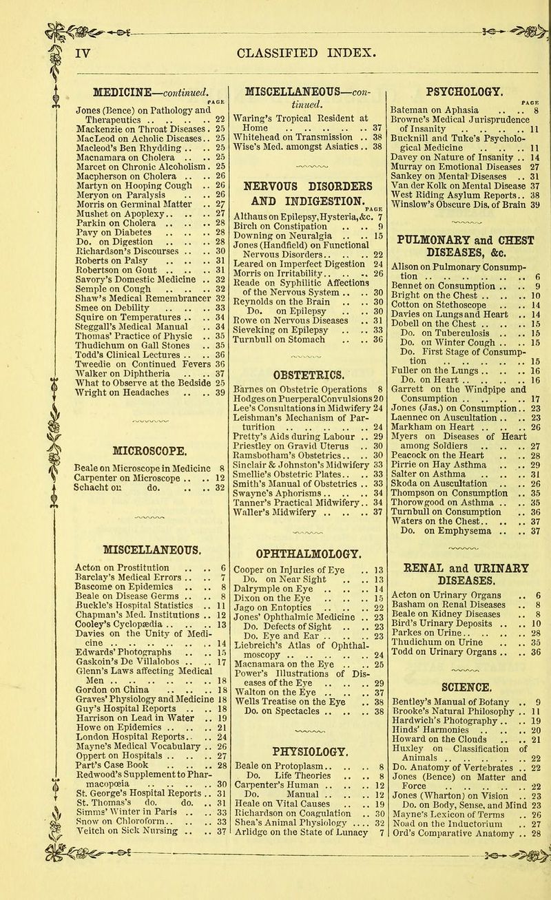 MEDICINE—continued. PAGE Jones (Bence) on Pathology and Therapeutics 22 Mackenzie on Throat Diseases. 25 MacLeod on Acholic Diseases.. 25 Macleod’s Ben Rhydding .. .. 25 Macnamaraon Cholera .. ..25 Marcet on Chronic Alcoholism. 25 Macpherson on Cholera .. .. 26 Martyn on Hooping Cough .. 26 Meryon on Paralysis .. .. 26 Morris on Germinal Matter .. 27 Mushet on Apoplexy 27 Parkin on Cholera 28 Pavy on Diabetes 28 Do. on Digestion 28 Richardson’s Discourses .. .. 30 Roberts on Palsy 31 Robertson on Gout 31 Savory’s Domestic Medicine .. 32 Semple on Cough 32 Shaw’s Medical Remembrancer 32 Smee on Debility 33 Squire on Temperatures .. .. 34 Steggall’s Medical Manual .. 34 Thomas’ Practice of Physic .. 35 Thudichum on Gall Stones .. 35 Todd’s Clinical Lectures .. .. 36 Tweedie on Continued Fevers 36 Walker on Diphtheria .. .. 37 What to Observe at the Bedside 25 Wright on Headaches .. .. 39 MICROSCOPE. Beale on Microscope in Medicine 8 Carpenter on Microscope .. .. 12 Schachtou do 32 MISCELLANEOUS. Acton on Prostitution .. .. 6 Barclay’s Medical Errors .. .. 7 Bascome on Epidemics .. .. 8 Beale on Disease Germs .. .. 8 Buckle’s Hospital Statistics .. 11 Chapman’s Med. Institutions .. 12 Cooley’s Cyclopaedia 13 Davies on the Unity of Medi- cine 14 Edwards’Photographs .. ..15 Gaskoin’s De Villalobos .. ..17 Glenn’s Laws affecting Medical Men 18 Gordon on China 18 Graves’ Physiology and Medicine 18 Guy’s Hospital Reports .. ..18 Harrison on Lead in Water .. 19 Howe on Epidemics 21 London Hospital Reports., .. 24 Mayne’s Medical Vocabulary .. 26 Oppert on Hospitals 27 Part’s Case Book 28 Redwood’s Supplement to Phar- macopoeia 30 St. George’s Hospital Reports .. 31 St. Thomas’s do. do. .. 31 Simms’ Winter in Paris .. .. 33 Snow on Chloroform 33 Veitch on Sick Nursing .. ..37 MISCELLANEOUS—con- tinued. Waring’s Tropical Resident at Home 37 Whitehead on Transmission .. 38 Wise’s Med. amongst Asiatics .. 38 NERVOUS DISORDERS AND INDIGESTION.^^ Althauson Epilepsy,Hysteria,&c. 7 Birch on Constipation .. .. 9 Downing on Neuralgia .. .. 15 Jones (Handheld) on Functional Nervous Disorders 22 Leared on Imperfect Digestion 24 Morris on Irritability 26 Reade on Syphilitic Affections of the Nervous System .. .. 30 Reynolds on the Brain .. .. 30 Do. on Epilepsy .. .. 30 Rowe on Nervous Diseases ..31 Sieveking on Epilepsy .. .. 33 Turnbull on Stomach .. .. 36 OBSTETRICS. Barnes on Obstetric Operations 8 Hodges on PuerperalConvulsions 2 0 Lee’s Consultations in Midwifery 24 Leishman’s Mechanism of Par- turition 24 Pretty’s Aids during Labour .. 29 Priestley on Gravid Uterus .. 30 Ramsbotham’s Obstetrics.. .. 30 Sinclair & Johnston’s Midwifery 33 Smellie’s Obstetric Plates.. .. 33 Smith’s Manual of Obstetrics .. 33 Swayne’s Aphorisms 34 Tanner’s Practical Midwifery.. 34 Waller’s Midwifery 37 OPHTHALMOLOGY. Cooper on Injuries of Eye .. 13 Do. on Near Sight .. ..13 Dalrymple on Eye 14 Dixon on the Eye 15 Jago on Entoptics 22 Jones’ Ophthalmic Medicine .. 23 Do. Defects of Sight .. .. 23 Do. Eye and Ear 23 Liebreich’s Atlas of Ophthal- moscopy 24 Macnamara on the Eye .. .. 25 Power’s Illustrations of Dis- eases of the Eye 29 Walton on the Eye 37 Wells Treatise on the Eye .. 38 Do. on Spectacles 38 PHYSIOLOGY. Beale on Protoplasm 8 Do. Life Theories .. .. 8 Carpenter’s Human 12 Do. Manual 12 Heale on Vital Causes .. .. 19 Richardson on Coagulation .. 30 Shea’s Animal Physiology .... 32 Arlidge on the State of Lunacy 7 PSYCHOLOGY. Bateman on Aphasia .. .. 8 Browne’s Medical Jurisprudence of Insanity 11 Bucknill and Tuke’s Psycholo- gical Medicine 11 Davey on Nature of Insanity .. 14 Murray on Emotional Diseases 27 Sankey on Mental Diseases .. 31 Van der Kolk on Mental Disease 37 West Riding Asylum Reports.. 38 Winslow’s Obscure Dis. of Brain 39 PULMONARY and CHEST DISEASES, &c. Alison on Pulmonary Consump- tion 6 Bennet on Consumption .. .. 9 Bright on the Chest 10 Cotton on Stethoscope .. ..14 Davies on Lungs and Heart .. 14 Dobell on the Chest 15 Do. on Tuberculosis .. ..15 Do. on Winter Cough .. ..15 Do. First Stage of Consump- tion 15 Fuller on the Lungs 16 Do. on Heart 16 Garrett on the Windpipe and Consumption 17 Jones (Jas.) on Consumption.. 23 Laennec on Auscultation .. .. 23 Markham on Heart 26 Myers on Diseases of Heart among Soldiers 27 Peacock on the Heart .. .. 28 Pirrie on Hay Asthma .. .. 29 Salter on Asthma 31 Skoda on Auscultation .. .. 26 Thompson on Consumption .. 35 Thorowgood on Asthma .. .. 35 Turnbull on Consumption .. 36 Waters on the Chest 37 Do. on Emphysema .. .. 37 RENAL and URINARY DISEASES. Acton on Urinary Organs .. 6 Basham on Renal Diseases .. 8 Beale on Kidney Diseases .. 8 Bird’s Urinary Deposits .. ..10 Parkes on Urine 28 Thudichum on Urine .. .. 35 Todd on Urinary Organs .. .. 36 SCIENCE. Bentley’s Manual of Botany .. 9 Brooke’s Natural Philosophy .. 11 Hardwich’s Photography .. .. 19 Hinds’ Harmonies 20 Howard on the Clouds .. ..21 Huxley on Classification of Animals 22 Do. Anatomy of Vertebrates .. 22 Jones (Bence) on Matter and Force 22 Jones (Wharton) on Vision .. 23 Do. on Body, Sense, and Mind 23 Mayne’s Lexicon of Terms .. 26 Noad on the Inductorium .. 27 Ord’s Comparative Anatomy .. 28