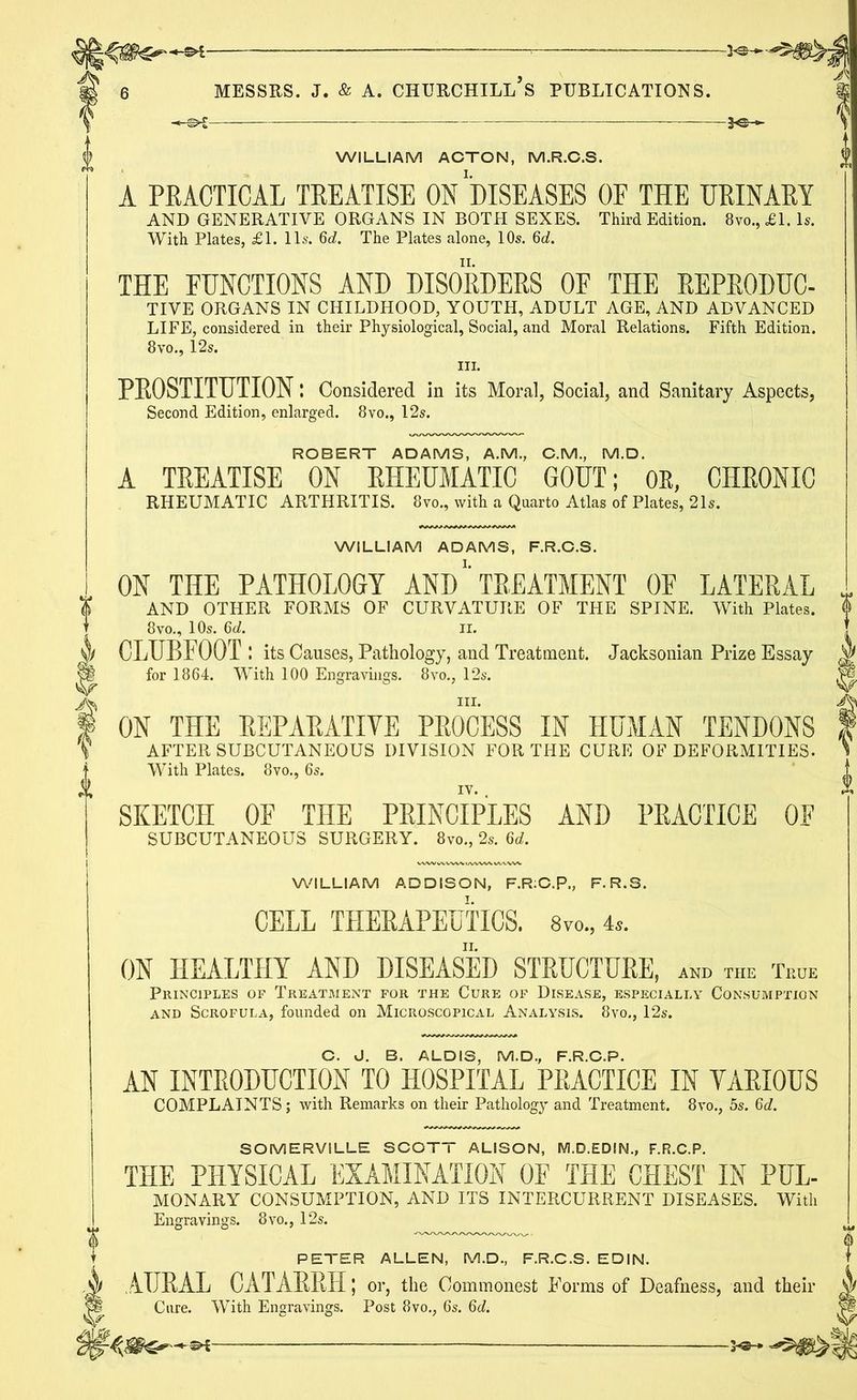 WILLIAM ACTON, M.R.C.S. A PRACTICAL TREATISE ON DISEASES OF THE URINARY AND GENERATIVE ORGANS IN BOTH SEXES. Third Edition. 8vo.,£l. Is. With Plates, £1. 11s. 6c?. The Plates alone, 10s. 6c?. WILLIAM ADAMS, F.R.C.S. WILLIAM ADDISON, F.R:C.P., F.R.S. THE FUNCTIONS AND DISORDERS OF THE REPRODUC- TIVE ORGANS IN CHILDHOOD, YOUTH, ADULT AGE, AND ADVANCED LIFE, considered in their Physiological, Social, and Moral Relations. Fifth Edition. 8vo., 12s. hi. PROSTITUTION: Considered in its Moral, Social, and Sanitary Aspects, Second Edition, enlarged. 8vo., 12s. ROBERT ADAMS, A.M., C.M., M.D. A TREATISE ON RHEUMATIC GOUT; OR, CHRONIC RHEUMATIC ARTHRITIS. 8vo., with a Quarto Atlas of Plates, 21s. ON THE PATHOLOGY AND TREATMENT OF LATERAL AND OTHER FORMS OF CURVATURE OF THE SPINE. With Plates. 8vo., 10s. 6d. II. . CLUBFOOT : its Causes, Pathology, and Treatment. Jacksonian Prize Essay for 1864. With 100 Engravings. 8vo., 12s. hi. ON THE REPARATIVE PROCESS IN HUMAN TENDONS AFTER SUBCUTANEOUS DIVISION FOR THE CURE OF DEFORMITIES. With Plates. 8vo., 6s. SKETCH OF THE PRINCIPLES AND PRACTICE OF SUBCUTANEOUS SURGERY. 8vo., 2s. 6d. CELL THERAPEUTICS. 8m, 4,. ON HEALTHY AND DISEASED STRUCTURE, and the True Principles op Treatment for the Cure of Disease, especially Consumption and Scrofula, founded on Microscopical Analysis. 8vo., 12s. C. J. B. ALDI3, M.D., F.R.C.P. AN INTRODUCTION TO HOSPITAL PRACTICE IN VARIOUS COMPLAINTS; with Remarks on their Pathology and Treatment. 8vo., 5s. 6d. SOMERVILLE SCOTT ALISON, M.D.EDIN., F.R.C.P. THE PHYSICAL EXAMINATION OF THE CHEST IN PUL- MONARY CONSUMPTION, AND ITS INTERCURRENT DISEASES. With Engravings. 8vo., 12s. PETER ALLEN, M.D., F.R.C.S. EDIN. AURAL CATARRH; or, the Commonest Forms of Deafness, and their 4 Cure. With Engravings. Post 8vo., 6s. 6d. W