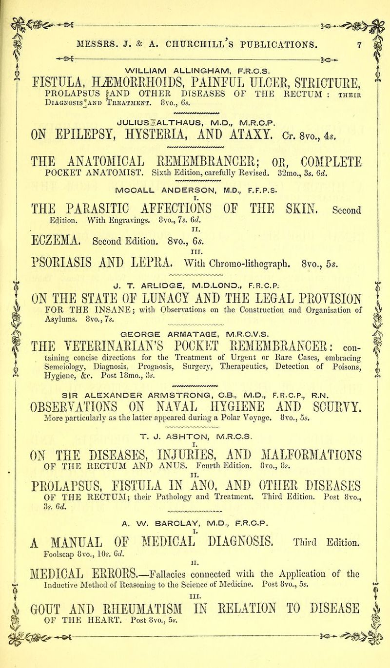 —-—— *©- i Messrs, j. & a. ciiurchill’s publications. 7 WILLIAM ALLINGHAM, F.R.C.S. FISTULA, HAEMORRHOIDS, PAINFUL ULCER, STRICTURE, PROLAPSUS fAND OTHER DISEASES OF THE RECTUM : their Diagnosis*;and Treatment. 8vo., 6s. JULIUSj'ALTHAUS, M.D., M.R.C.P. OH EPILEPSY, HYSTERIA, AND ATAXY, o. 8vo„ is. THE ANATOMICAL REMEMBRANCER; OR, COMPLETE POCKET ANATOMIST. Sixth Edition, carefully Revised. 32mo., 3s. Qd. MCCALL ANDERSON, M.D., F.F.P.S. THE PARASITIC AFFECTIONS OF THE SKIN. Second Edition. With Engravings. 8vo., 7 s. 6d. n. ECZEMA. Second Edition. 8vo., 65. in. PSORIASIS AND LEPRA. With Chromo-lithograph. 8vo., 5s. J. T. ARLIDGE, M.D.LOND., F.R.C.P. ON THE STATE OF LUNACY AND THE LEGAL PROVISION FOR THE INSANE; with Observations on the Construction and Organisation of Asylums. 8vo., 7s. GEORGE ARMATAGE, M.R.C.V.S. THE VETERINARIAN’S POCKET REMEMBRANCER: con- taining concise directions for the Treatment of Urgent or Rare Cases, embracing Semeiology, Diagnosis, Prognosis, Surgery, Therapeutics, Detection of Poisons, Hygiene, &c. Post 18mo., 3s. SIR ALEXANDER ARMSTRONG, C.B, M.D., F.R.C.P., R.N. OBSERVATIONS ON NAVAL HYGIENE AND SCURVY. More particularly as the latter appeared during a Polar Voyage. 8vo., 5s. T. J. ASHTON, M.R.O.S. ON THE DISEASES, INJURIES, AND MALFORMATIONS OF THE RECTUM AND ANUS. Fourth Edition. 8vo., 8s. PROLAPSUS, FISTULA IN ANO, AND OTHER DISEASES OF THE RECTUM; their Pathology and Treatment. Third Edition. Post 8vo., 3s. 6d. A. W. BARCLAY, M.D., F.R.C.P. A MANUAL OF MEDICAL DIAGNOSIS. Third Edition. Foolscap 8vo., 10s. 6A II. MEDICAL ERRORS.—Fallacies connected with the Application of the Inductive Method of Reasoning to the Science of Medicine. Post 8vo., 5s. hi. GOUT AND RHEUMATISM IN RELATION TO DISEASE OF THE HEART. Post 8vo., 5s.