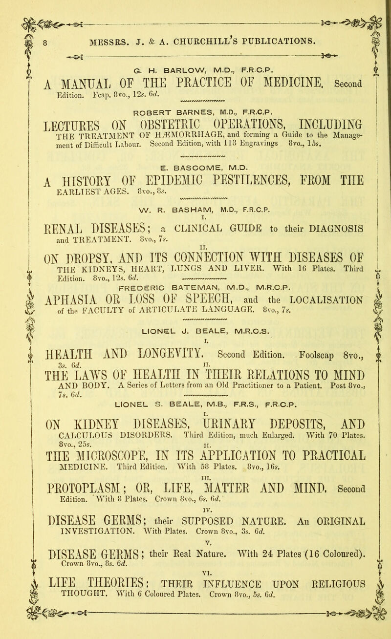 ! G. H. BARLOW, M.D., F.RC.P. A MANUAL OF THE PRACTICE OF MEDICINE, Second Edition. Fcap. 8vo,, 12s. 6(7. ROBERT BARNES, M.D., F.R.C.P. LECTURES ON OBSTETRIC OPERATIONS, INCLUDING THE TREATMENT OF HAEMORRHAGE, and forming a Guide to the Manage- ment of Difficult Labour. Second Edition, with 113 Engravings 8vo., 15s. E. BASCOME, M.D. A HISTORY OF EPIDEMIC PESTILENCES, FROM THE EARLIEST AGES. 8vo., 8s. W. R. BASHAM, M.D., F.R.C.P. I. RENAL DISEASES; a CLINICAL GUIDE to their DIAGNOSIS and TREATMENT. 8vo., 7s. ON DROPSY, AND ITS CONNECTION WITH DISEASES OF THE KIDNEYS, HEART, LUNGS AND LIVER. With 16 Plates. Third Edition. 8vo., 12s. 6(7. FREDERIC BATEMAN, M.D., M.R.C.P. APHASIA OR LOSS OF SPEECH, and the LOCALISATION of the FACULTY of ARTICULATE LANGUAGE. 8vo., 7s. LIONEL J. BEALE, M.R.C.S. I. HEALTH AND LONGEVITY. Second Edition. Foolscap 8vo., 3s. 6(7. II. THE LAWS OF HEALTH IN THEIR RELATIONS TO MIND AND BODY. A Series of Letters from an Old Practitioner to a Patient. Post 8vo., LIONEL S. BEALE, M.B., F.R.S., F.RC.P. ON KIDNEY DISEASES, URINARY DEPOSITS, AND CALCULOUS DISORDERS. Third Edition, much Enlarged. With 70 Plates. 8vo., 25s. ii. THE MICROSCOPE, IN ITS APPLICATION TO PRACTICAL MEDICINE. Third Edition. With 58 Plates. 8vo., 16s. in. PROTOPLASM; OR, LIFE, MATTER AND MIND. Second Edition. With 8 Plates. Crown 8vo., 6s. 6c7. IV. DISEASE GERMS; their SUPPOSED NATURE. An ORIGINAL INVESTIGATION. With Plates. Crown 8vo., 3s. 6(7. v, DISEASE GERMS 5 their Real Nature. With 24 Plates (16 Coloured). Crown 8vo., 8s. 6(7. VI. LIFE THEORIES: their influence upon religious THOUGHT. With 6 Coloured Plates. Crown 8vo., 5s. 6c7.