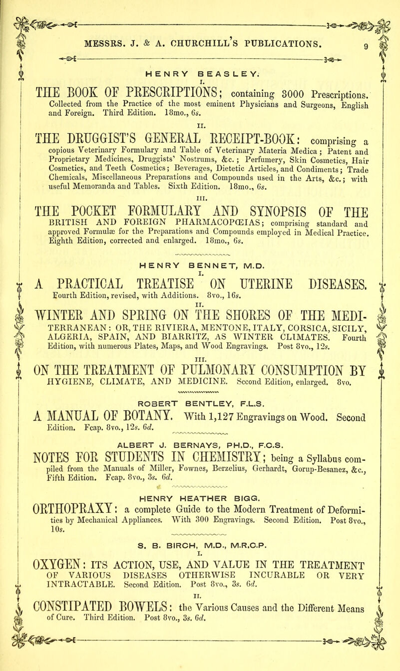 HENRY BEASLEY; THE BOOK OE PRESCRIPTIONS; containing 3000 Prescriptions. Collected from the Practice of the most eminent Physicians and Surgeons, English and Foreign. Third Edition. 18mo., 6s. THE DRUGGIST’S GENERAL' RECEIPT-BOOK: comprising a copious Veterinary Formulary and Table of Veterinary Materia Medica; Patent and Proprietary Medicines, Druggists’ Nostrums, &c. ; Perfumery, Skin Cosmetics, Hair Cosmetics, and Teeth Cosmetics; Beverages, Dietetic Articles, and Condiments; Trade Chemicals, Miscellaneous Preparations and Compounds used in the Arts, &c.; with useful Memoranda and Tables. Sixth Edition. 18mo., 6s. iii. THE POCKET FORMULARY AND SYNOPSIS OF THE BRITISH AND FOREIGN PHARMACOPOEIAS; comprising standard and approved Formula for the Preparations and Compounds employed in Medical Practice. Eighth Edition, corrected and enlarged. 18mo., 6s. HENRY BEN NET, M.D. A PRACTICAL TREATISEON UTERINE DISEASES. Fourth Edition, revised, with Additions. 8vo., 16s. WINTER AND SPRING ON THE SHORES OE THE Medi- terranean : OR, THE RIVIERA, MENTONE, ITALY, CORSICA, SICILY, ALGERIA, SPAIN, AND BIARRITZ, AS WINTER CLIMATES. Fourth Edition, with numerous Plates, Maps, and Wood Engravings. Post 8vo., 12s. hi. ON THE TREATMENT OF PULMONARY CONSUMPTION BY HYGIENE, CLIMATE, AND MEDICINE. Second Edition, enlarged. 8vo. ROBERT BENTLEY, F.L.S. A MANUAL OE BOTANY. With 1,127 Engravings on Wood. Second Edition. Fcap. 8vo., 12s. 6d. ALBERT J. BERNAYS, PH.D, F.C.S. NOTES FOR STUDENTS IN CHEMISTRY; being a Syllabus com- piled from the Manuals of Miller, Fownes, Berzelius, Gerhardt, Gorup-Besanez, &c., Fifth Edition. Fcap. 8vo., 3s. 6d. $ HENRY HEATHER BIGG. ORTHOPRAXY: a complete Guide to the Modern Treatment of Deformi- ties by Mechanical Appliances. With 300 Engravings. Second Edition. Post 8vo., 10s. S. B. BIRCH, M.D., M.R.C.P. I. OXYGEN: its action, use, and value in the treatment OF VARIOUS DISEASES OTHERWISE INCURABLE OR VERY INTRACTABLE. Second Edition. Post 8vo., 3s. 6d. CONSTIPATED BOWELS : the Various Causes and the Different Means of Cure. Third Edition. Post 8vo., 3s. 6d.