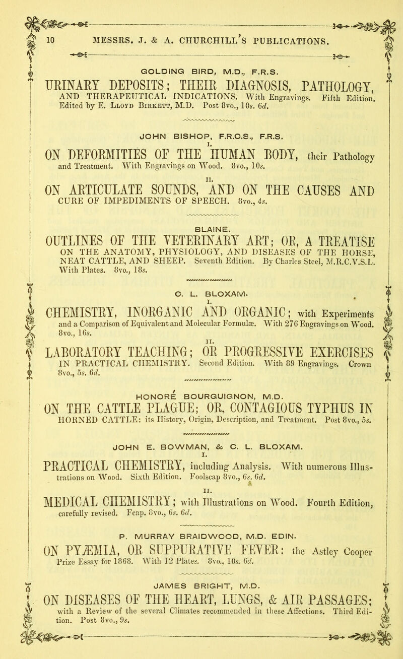 3-©-*- GOLDING BIRD, M.D., F.R.S. URINARY DEPOSITS; THEIR DIAGNOSIS, PATHOLOGY AND THERAPEUTICAL INDICATIONS. With Engravings. Fifth Edition. Edited by E. Lloyd Birkett, M.D. Post 8vo., 10s. 6d. JOHN BISHOP, F.R.C.S., F.R.S. ON DEFORMITIES OF THE HUMAN BODY, their Pathology and Treatment. With Engravings on Wood. 8vo., 10s. ON ARTICULATE SOUNDS, AND ON THE CAUSES AND CURE OF IMPEDIMENTS OF SPEECH. 8vo., 4s. BLAINE. OUTLINES OF THE VETERINARY ART; OR, A TREATISE ON THE ANATOMY. PHYSIOLOGY, AND DISEASES OF THE HORSE, NEAT CATTLE, AND SHEEP. Seventh Edition. By Charles Steel, M.R.C.Y.S.L. With Plates. 8vo., 18s. C. L. BLOXAM. CHEMISTRY, INORGANIC AInD ORGANIC; with Experiments and a Comparison of Equivalent and Molecular Formulae. With 276 Engravings on Wood. 8vo., 16s. LABORATORY TEACHING; OR PROGRESSIVE EXERCISES IN PRACTICAL CHEMISTRY. Second Edition. With 89 Engravings. Crown 8vo., 5s. 6d. HONORE BOURGUIGNON, M.D. ON THE CATTLE PLAGUE; OR, CONTAGIOUS TYPHUS IN HORNED CATTLE: its History, Origin, Description, and Treatment. Post 8vo., 5s. JOHN E. BOWMAN, & C. L. BLOXAM. I. PRACTICAL CHEMISTRY, including Analysis. With numerous Illus- trations on Wood. Sixth Edition. Foolscap 8vo., 6s. 6d. ii. MEDICAL CHEMISTRY; with Illustrations on Wood. Fourth Edition, carefully revised. Fcap. 8vo., 6s. 6d. P. MURRAY BRAID WOOD, M.D. EDIN. ON PYiEMIA, OR SUPPURATIVE FEVER: the Astley Cooper Prize Essay for 1868. With 12 Plates. 8vo., 10s. 6d. JAMES BRIGHT, M.D. ON DISEASES OF THE HEART, LUNGS, & AIR PASSAGES; with a Review of the several Climates recommended in these Affections. Third Edi- tion. Post 8vo., 9s.