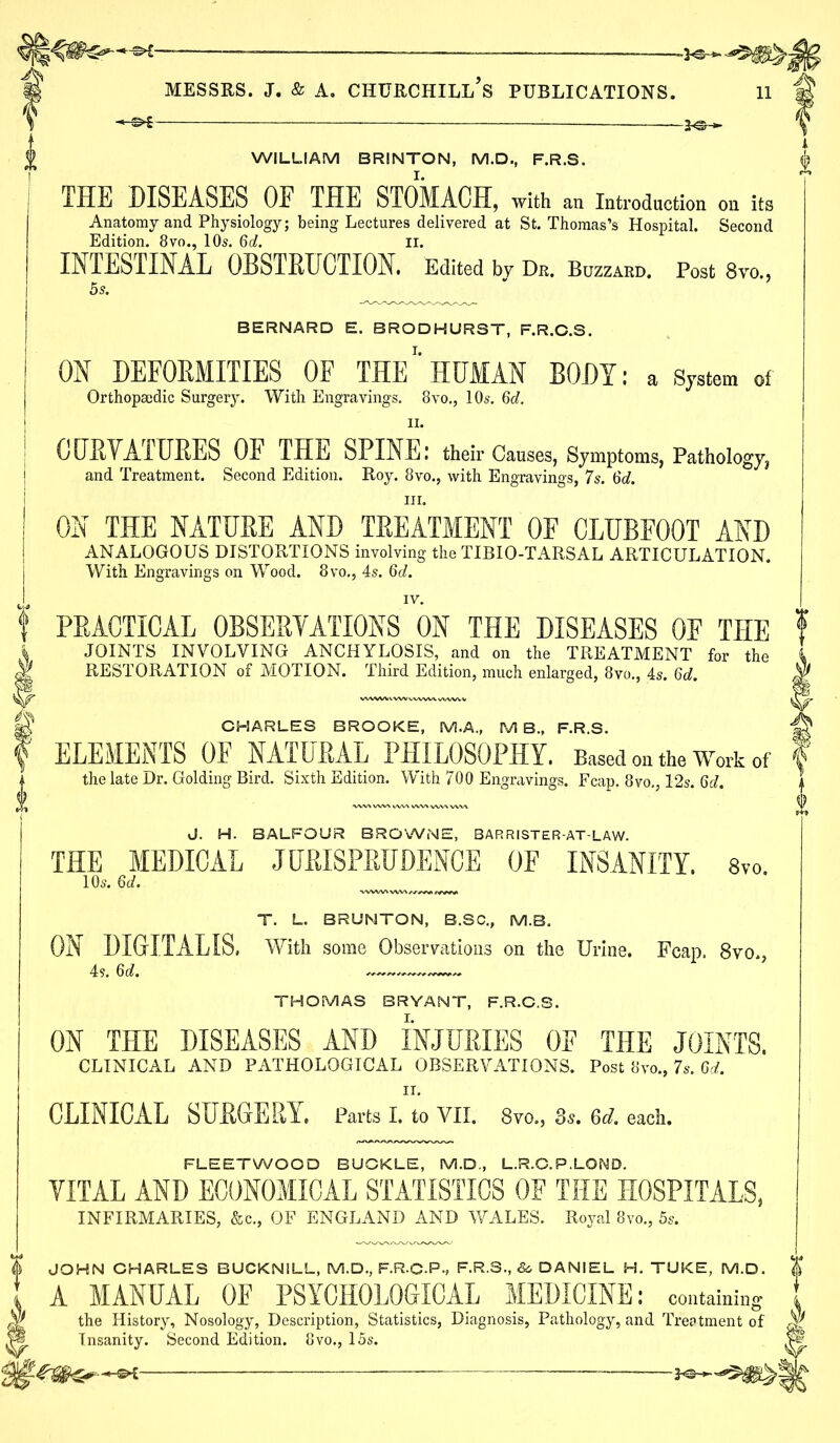 WILLIAM BRINTON, M.D., F.R.S. THE DISEASES OE THE STOMACH, with an Introduction on its Anatomy and Physiology; being Lectures delivered at St. Thomas’s Hospital. Second Edition. 8vo., 10s. 6d. II. INTESTINAL OBSTRUCTION. Edited by Dr. Buzzard. Post 8vo., 5s. BERNARD E. BRODHURST, F.R.C.S. ON DEFORMITIES OF THE' HUMAN BODY: a System of Orthopaedic Surgery. With Engravings. 8vo., 10s. 6d. n. CURVATURES OE THE SPINE I their Causes, Symptoms, Pathology^ and Treatment. Second Edition. Roy. 8vo., with Engravings, 7s. 6d. in. ON THE NATURE AND TREATMENT OF CLUBFOOT AND ANALOGOUS DISTORTIONS involving the TIBIO-TARSAL ARTICULATION. With Engravings on Wood. 8vo., 4s. 6d. IV. PRACTICAL OBSERVATIONS ON THE DISEASES OF THE JOINTS INVOLVING ANCHYLOSIS, and on the TREATMENT for the RESTORATION of MOTION. Third Edition, much enlarged, 8vo., 4s. 6d. CHARLES BROOKE, M.A., M B., F.R.S. ELEMENTS OF NATURAL PHILOSOPHY. Based on the Work of the late Dr. Golding Bird. Sixth Edition. With 700 Engravings. Fcap. 8vo., 12s. 6d. J. H. BALFOUR BROWNE, BARRISTER-AT-LAW. THE MEDICAL JURISPRUDENCE OF INSANITY. 8vo. 10s. 6c/. T. L. BRUNTON, B.SC., (VI.B. ON DIGITALIS. With some Observations on the Urine. Fcap. 8vo., 4s. 6d. THOMAS BRYANT, F.R.C.S. ON THE DISEASES AND INJURIES OE THE JOINTS. CLINICAL AND PATHOLOGICAL OBSERVATIONS. Post 8vo., 7s. 6d. IT. CLINICAL SURGERY. Parts I. to VII. 8vo., 3s. 6d. each. FLEETWOOD BUCKLE, M.D., L.R.G. P.LOMD. VITAL AND ECONOMICAL STATISTICS OF THE HOSPITALS, INFIRMARIES, &c., OF ENGLAND AND WALES. Royal 8vo., 5s. I JOHN CHARLES BUCKNILL, M.D., F.R.C-P., F.R.S., & DANIEL H. TUKE, M.D. A MANUAL OE PSYCHOLOGICAL MEDICINE: containing the History, Nosology, Description, Statistics, Diagnosis, Pathology, and Treatment of :P|. Insanity. Second Edition. 8vo., 15s.