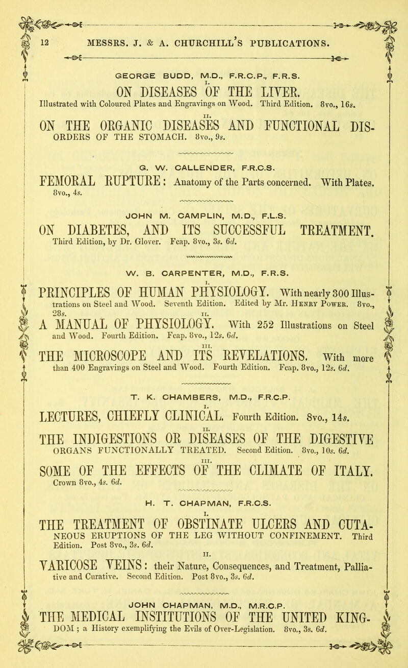 A -H&-* GEORGE BUDD, M.D., F.R.C.P., F.R.S. ON DISEASES OF THE LITER. Illustrated with Coloured Plates and Engravings on Wood. Third Edition. 8vo., 16s. ON THE ORGANIC DISEASES AND EUNCTIONAL Dis- orders OF THE STOMACH. 8vo., 9s. G. W. CALLENDER, F.R.C.S. FEMORAL RUPTURE : Anatomy of the Parts concerned. With Plates. 8vo., 4s. JOHN M. CAMPLIN, M.D., F.L.S. ON DIABETES, AND ITS SUCCESSFUL TEEATMENT. Third Edition, by Dr. Glover. Fcap. 8vo., 3s. 6d. W. B. CARPENTER, M.D., F.R.S. ? PKINCIPLES OF HUMAN PHYSIOLOGY. With nearly 300 nius- (I trations on Steel and Wood. Seventh Edition. Edited by Mr. Henry Power. 8vo., yJ 28s. xr. 3- A MANUAL OF PHYSIOLOGY. With 252 Illustrations on Steel /fc and Wood. Fourth Edition. Fcap. 8vo., 12s. 6c?. hi. f THE MICROSCOPE AND ITS EEYELATIONS. With more than 400 Engravings on Steel and Wood. Fourth Edition. Fcap. 8vo., 12s. 6d. T. K. CHAMBERS, M.D., F.R.C.P. LECTURES, CHIEFLY CLINICAL. Fourth Edition. 8vo., 14s. THE INDIGESTIONS OR DISEASES OF THE DIGESTIVE ORGANS FUNCTIONALLY TREATED. Second Edition. 8vo., 10s. 6d. hi. SOME OF THE EFFECTS OF THE CLIMATE OF ITALY. Crown 8vo., 4s. 6d. H. T. CHAPMAN, F.R.C.S. THE TREATMENT OF OBSTINATE ULCERS AND CUTA- NEOUS ERUPTIONS OF THE LEG WITHOUT CONFINEMENT. Third Edition. Post 8vo., 3s. 6d. ii. YARIC0SE YEINS I their Nature, Consequences, and Treatment, Pallia- tive and Curative. Second Edition. Post 8vo., 3s. 6d. JOHN CHAPMAN, M.D., M.R.C.P. 1 THE MEDICAL INSTITUTIONS OF THE UNITED KING- & DOM ; a History exemplifying the Evils of Over-Legislation. 8vo., 3s. 6d. ft