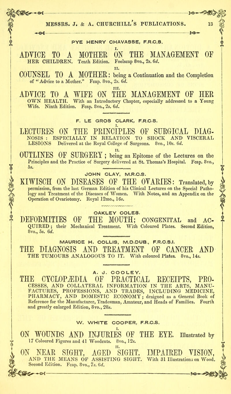 ? PYE HENRY CHAVASSE, F.R.C.S. ADVICE TO A MOTHER ON THE MANAGEMENT OF HER CHILDREN. Tenth Edition. Foolscap 8vo., 2s. 6o£. COUNSEL TO A MOTHER : being a Continuation and the Completion of “Advice to a Mother.” Fcap. 8vo., 2s. Qd. Til. ADVICE TO A WIFE ON THE MANAGEMENT OF HER OWN HEALTH. With an Introductory Chapter, especially addressed to a Young Wife. Ninth Edition. Fcap. 8vo., 2s. 6d. F. LE GROS CLARK, F.R.C.S. LECTURES ON THE PRINCIPLES OF SURGICAL DIAG- NOSIS : ESPECIALLY IN RELATION TO SHOCK AND VISCERAL LESIONS Delivered at the Royal College of Surgeons. 8vo., 10s. 6d. OUTLINES OF SURGERY ; being an Epitome of the Lectures on the Principles and the Practice of Surgery delivered at St. Thomas’s Hospital. Fcap. 8vo., JOHN CLAY, M.R.C.S. KIWISCH ON DISEASES OF THE OVARIES: Translated,by permission, from the last German Edition of his Clinical Lectures on the Special Patho- logy and Treatment of the Diseases of Women. With Notes, and an Appendix on the Operation of Ovariotomy. Royal 12mo., 16s. OAKLEY COLES. DEFORMITIES OF THE MOUTH; CONGENITAL and ac- QUIRED ; their Mechanical Treatment. With Coloured Plates. Second Edition, 8vo., 5s. 6d. MAURICE H. COLLIS, M.D.DUB., F.R.C.S.I. THE DIAGNOSIS AND TREATMENT OF CANCER AND THE TUMOURS ANALOGOUS TO IT. With coloured Plates. 8vo., 14s. THE CYCLOPAEDIA OF' PRACTICAL RECEIPTS, Pro- cesses, AND COLLATERAL INFORMATION IN THE ARTS, MANU- FACTURES, PROFESSIONS, AND TRADES, INCLUDING MEDICINE, PHARMACY, AND DOMESTIC ECONOMY; designed as a General Book of Reference for the Manufacturer, Tradesman, Amateur, and Heads of Families. Fourth and greatly enlarged Edition, 8vo., 28s. W. WHITE COOPER, F.R.C.S. ON WOUNDS AND INJURIES OF THE EYE. illustrated by 17 Coloured Figures and 41 Woodcuts. 8vo., 12s. ON NEAR SIGHT, AGED SIGHT, IMPAIRED VISION, AND THE MEANS OF ASSISTING SIGHT. With 31 Illustrations on Wood. Second Edition. Fcap. 8vo., 7s. 6d.
