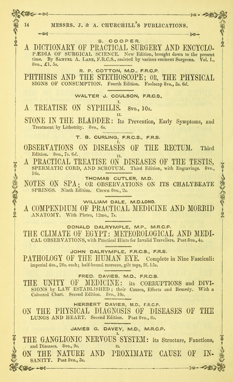 * A DICTIONARY OF PRACTICAL SURGERY AND ENCYCLO- PEDIA OF SURGICAL SCIENCE. New Edition, brought down to the present time. By Samuel A. Lane, F.R.C.S., assisted by various eminent Surgeons. Vol. I., 8vo., £1. 5s. —.wv, R. P. COTTON, M.D., F.R.C.P. PHTHISIS AND THE STETHOSCOPE; OE, THE PHYSICAL SIGNS OF CONSUMPTION. Fourth Edition. Foolscap 8vo., 3s. 6d. WALTER J. COULSON, F.R.C.S. A TREATISE ON SYPHILIS; 8vo„ io». II. STONE IN THE BLADDER! Its Prevention, Early Symptoms, and Treatment by Lithotrity. 8vo., 6s. T. B. CURLING, F.R.C.S., F.R.S. OBSERVATIONS ON DISEASES OE THE RECTUM. Third Edition. 8vo., 7s. 6d. Ir A PRACTICAL TREATISE ON‘DISEASES OF THE TESTIS, SPERMATIC CORD, AND SCROTUM. Third Edition, with Engravings. 8vo., THOMAS CUTLER, M.D. NOTES ON SPA; or observations on its chalybeate SPRINGS. Ninth Edition. Crown 8vo., 2s. WILLIAM DALE, M.D.LOND. A COMPENDIUM OF PRACTICAL MEDICINE AND MORBID ANATOMY. With Plates, 12mo., 7s. DONALD DALRYMPLE, M.P., M.R.C.P. THE CLIMATE OF EGYPT: METEOROLOGICAL AND MEDI- CAL OBSERVATIONS, with Practical Hints for Invalid Travellers. Post 8vo., 4s. JOHN DALRYMPLE, F.R.C.S., F.R.S. PATHOLOGY OF THE HUMAN EYE. Complete in Nine Fasciculi: imperial 4to., 20s. each; half-bound morocco, gilt tops, 91.15s. FRED. DAVIES, M.D., F.R.C.S. THE UNITY OF MEDICINE: its corruptions and divi- SIONS by LAW ESTABLISHED ; their Causes, Effects and Remedy. With a Coloured Chart. Second Edition. 8vo., 10s. HERBERT DAVIES, M.D., F.R.C.P. ON THE PHYSICAL DIAGNOSIS OF DISEASES OF THE LUNGS AND HEART. Second Edition. Post 8vo., 8s. JAMES G. DAVEY, M.D., M.R.C.P. THE GANGLIONIC NERYQUS SYSTEM: its Structure, Functions, and Diseases. 8vo., 9s. n. ON THE NATURE AND PROXIMATE CAUSE OE IN- SANITY. Post 8vo., 3s. —* —*———*2-®-