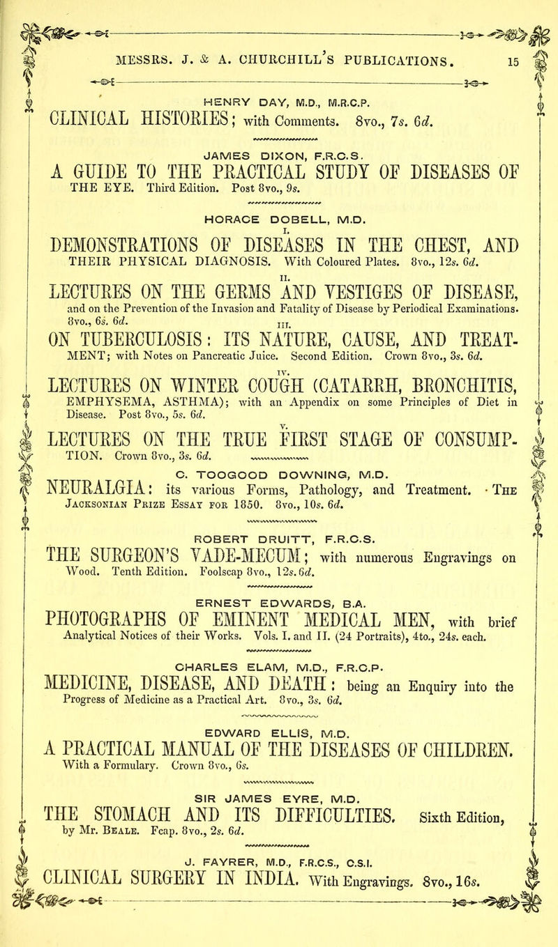 HENRY DAY, M.D., M.R.C.P. CLINICAL HISTORIES J with Comments. 8vo., 7 s. 6d. JAMES DIXON, F.R.C.S. A GUIDE TO THE PRACTICAL STUDY OE DISEASES OE THE EYE. Third Edition. Post 8vo., 9s. HORACE DOBELL, M.D. DEMONSTRATIONS OE DISEASES IN THE CHEST, AND THEIR PHYSICAL DIAGNOSIS. With Coloured Plates. 8vo., 12s. 6d. LECTURES ON THE GERMS AND VESTIGES OF DISEASE, and on the Prevention of the Invasion and Fatality of Disease by Periodical Examinations. Bvo., 6s. 3d. Iir ON TUBERCULOSIS: ITS NATURE, CAUSE, AND TREAT- MENT; with Notes on Pancreatic Juice. Second Edition. Crown 8vo., 3s. 6d. LECTURES ON WINTER COUGH (CATARRH, BRONCHITIS, EMPHYSEMA, ASTHMA); with an Appendix on some Principles of Diet in Disease. Post 8vo., 5s. 3d. LECTURES ON THE TRUE FIRST STAGE OF CONSUMP- TION. Crown 8vo., 3s. 6rf. C. TOOGOOD DOWNING, M.D. NEURALGIA: its various Forms, Pathology, and Treatment. • The Jacksonian Prize Essay for 1850. 8vo., 10s. 3d. ROBERT DRUITT, F.R.C.S. THE SURGEON’S VADE-MECUM; with numerous Engravings on Wood. Tenth Edition. Foolscap 8vo., 12s. 3d. ERNEST EDWARDS, B.A. PHOTOGRAPHS OF EMINENT MEDICAL MEN, with brief Analytical Notices of their Works. Yols. I. and II. (24 Portraits), 4to., 24s. each. CHARLES ELAM, M.D., F.R.C.P. MEDICINE, DISEASE, AND DEATH ! being an Enquiry into the Progress of Medicine as a Practical Art. 8vo., 3s. 3d. EDWARD ELLIS, M.D. A PRACTICAL MANUAL OF THE DISEASES OE CHILDREN. With a Formulary. Crown 8vo., 6s. SIR JAMES EYRE, M.D. THE STOMACH AND ITS DIFFICULTIES. Sixth Edition, by Mr. Beale. Fcap. 8vo., 2s. 3d. J. FAYRER, M.D., F.R.C.S., C.S.I. CLINICAL SURGERY IN INDIA. With Engravings. 8vo., 16s. I —