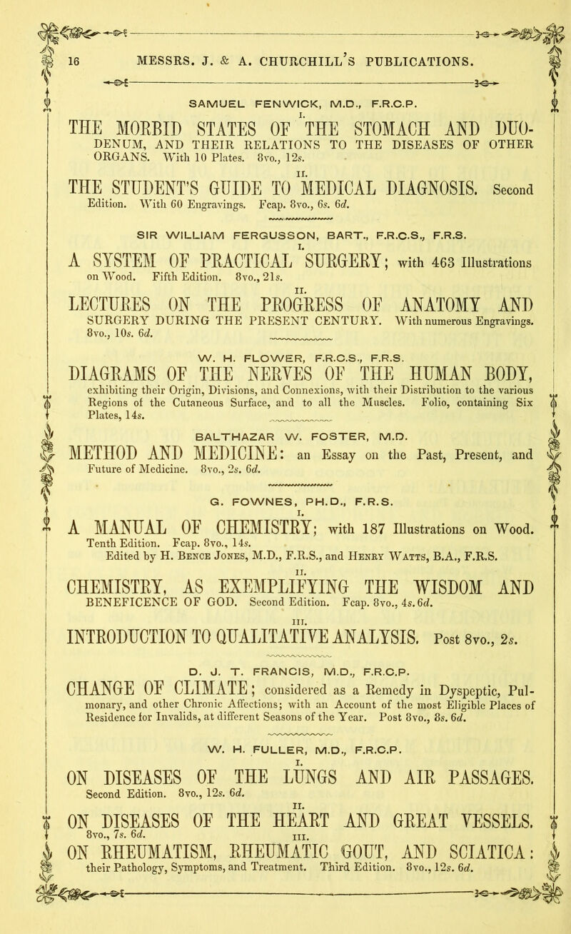 SAMUEL FENWICK, M.D., F.R.C.P. THE MORBID STATES OE ''THE STOMACH AND DEO- DENUM, AND THEIR RELATIONS TO THE DISEASES OF OTHER ORGANS. With 10 Plates. 8vo., 12s. THE STUDENT’S GUIDE TO MEDICAL DIAGNOSIS. Second Edition. With 60 Engravings. Fcap. 8vo., 6s. 6c?. SIR WILLIAM FERGUSSON, BART., F.R.C.S., F.R.S. A SYSTEM OF PRACTICAL ‘‘SURGERY; with 463 Illustrations on Wood. Fifth Edition. 8vo., 21s. LECTURES ON THE PROGRESS OF ANATOMY AND SURGERY DURING THE PRESENT CENTURY. With numerous Engravings. 8vo., 10s. 6d. W. H. FLOWER, F.R.C.S., F.R.S. DIAGRAMS OF THE NERYES OF THE HUMAN BODY, exhibiting their Origin, Divisions, and Connexions, with their Distribution to the various Regions of the Cutaneous Surface, and to all the Muscles. Folio, containing Six Plates, 14s. BALTHAZAR W. FOSTER, M.D. METHOD AND MEDICINE I an Essay on the Past, Present, and Future of Medicine. 8vo., 2s. 6c?. G. FOWNES, PH. D., F.R.S. A MANUAL OE CHEMISTRY; with 187 Illustrations on Wood. Tenth Edition. Fcap. 8vo., 14s. Edited by H. Bence Jones, M.D., F.R.S., and Henry Watts, B.A., F.R.S. CHEMISTRY, AS EXEMPLIFYING THE WISDOM AND BENEFICENCE OF GOD. Second Edition. Fcap. 8vo., 4s. 6d. in. INTRODUCTION TO QUALITATIVE ANALYSIS. Post 8vo., s«. D. J. T. FRANCIS, M.D., F.R.C.P. CHANGE OF CLIMATE ; considered as a Remedy in Dyspeptic, Pul- monary, and other Chronic Affections; with an Account of the most Eligible Places of Residence for Invalids, at different Seasons of the Year. Post 8vo., 8s. 6d. W. H. FULLER, M.D., F.R.C.P. ON DISEASES OF THE LUNGS AND AIR PASSAGES. Second Edition. 8vo., 12s. 6c?. ON DISEASES OE THE HEART AND GREAT VESSELS. 8vo., 7s. 6d. jii ON RHEUMATISM, RHEUMATIC GOUT, AND SCIATICA: j their Pathology, Symptoms, and Treatment. Third Edition. 8vo., 12s. 6c?. || * —