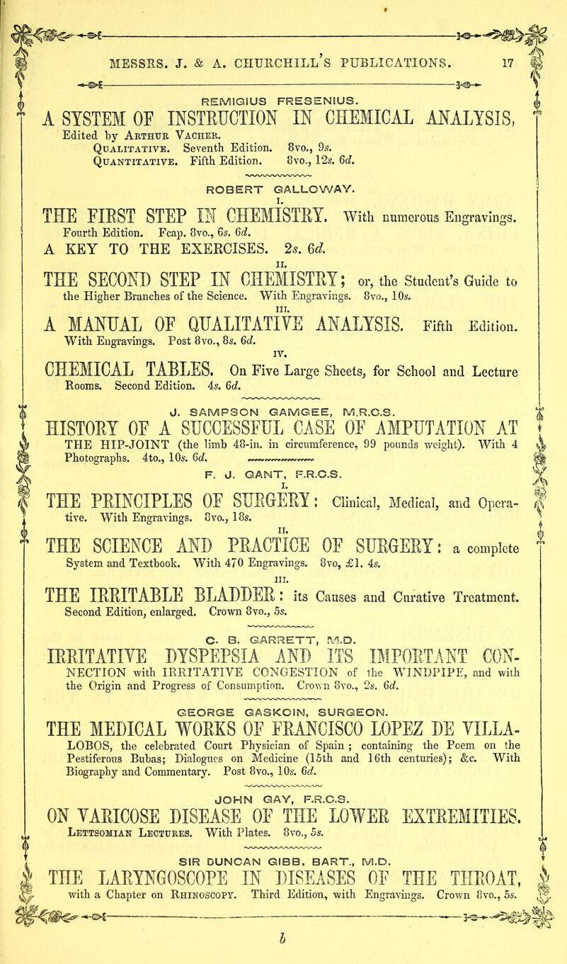 REMIGIUS FRESENiUS. A SYSTEM OE INSTRUCTION IN CHEMICAL ANALYSIS, Edited by Arthur Vacher. Qualitative. Seventh Edition. 8vo., 9s. Quantitative. Fifth Edition. 8vo., 12s. 6d. ROBERT GALLOWAY. THE FIRST STEP III CHEMISTRY. With numerous Engravings. Fourth Edition. Fcap. 8vo., 6s. 6d. A KEY TO THE EXERCISES. 2s. 6d. THE SECOND STEP IN CHEMISTRY; or, the Student’s Guide to the Higher Branches of the Science. With Engravings. 8vo., 10s. in. A MANUAL OF QUALITATIVE ANALYSIS. Fifth Edition. With Engravings. Post 8vo., 8s. 6d. IV. CHEMICAL TABLES. On Five Large Sheets, for School and Lecture Rooms. Second Edition. 4s. 6d. J. SAMPSON GAMGEE, M.R.G.S. HISTORY OF A SUCCESSFUL CASE OF AMPUTATION AT THE HIP-JOINT (the limb 48-in. in circumference, 99 pounds weight). With 4 Photographs. 4to., 10s. 6d. ——- F. J. GANT, F.R.O.S. THE PRINCIPLES OF SURGERY: tive. With Engravings. 8vo., 18s. THE SCIENCE AND PRACTICE OF SURGERY: a complete System and Textbook. With 470 Engravings. 8vo, £1. 4s. in. THE IRRITABLE BLADDER: its Causes and Curative Treatment. Second Edition, enlarged. Crown 8vo., 5s. G. B. GARRETT, EV3.D. IRRITATIVE DYSPEPSIA AND ITS IMPORTANT Con- nection with IRRITATIVE CONGESTION of the WINDPIPE, and with the Origin and Progress of Consumption. Crown 8vo., 2s. 6d. GEORGE GASKOIN, SURGEON. THE MEDICAL WORKS OF FRANCISCO LOPEZ DE VILLA- LOBOS, the celebrated Court Physician of Spain ; containing the Poem on the Pestiferous Bubas; Dialogues on Medicine (15th and 16th centuries); &c. With Biography and Commentary. Post 8vo., 10s. 6d, JOHN GAY, F.R.O.S. ON VARICOSE DISEASE OF THE LOWER EXTREMITIES. Lettsomian Lectures. With Plates. 8vo., 5s. SIR DUNCAN GIBB, BART., M.D. THE LARYNGOSCOPE IN DISEASES OF THE THROAT, with a Chapter on Rhinoscopy. Third Edition, with Engravings. Crown 8vo., 5s. Clinical, Medical, and Opcra- b