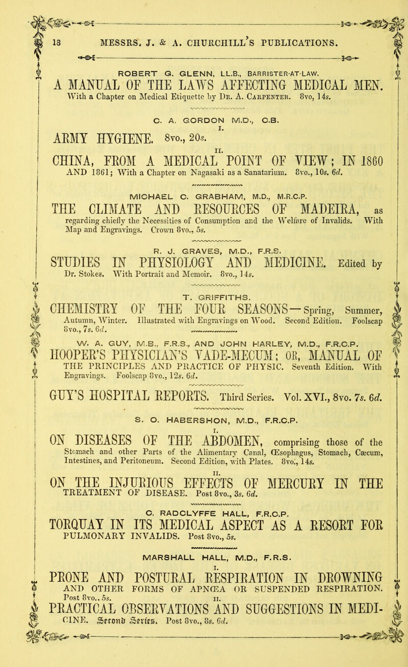 ROBERT G. GLENN, LL.B., BARRISTER-AT-LAW. A MANUAL OF THE LAWS AFFECTING MEDICAL MEN. With a Chapter on Medical Etiquette hy Dr. A. Carpenter. 8vo, 14s. C. A. GORDON M.D., C.B. ARMY HYGIENE. 8vo, so*. CHINA, FROM A MEDICAL' POINT OF VIEW; IN 1860 AND 1861; With a Chapter on Nagasaki as a Sanatarium. 8vo., 10s. 6d. MICHAEL C. GRABHAM, M.D., M.R.C.P. THE CLIMATE AND RESOURCES OF MADEIRA, as regarding- chiefly the Necessities of Consumption and the Welfare of Invalids. With Map and Engravings. Crown 8vo., 5s. R. d. GRAVES, M.D., F.R.S. STUDIES IN PHYSIOLOGY AND MEDICINE. Kdited by Dr. Stokes, With Portrait and Memoir. 8vo., 14s. T. GRIFFITHS. CHEMISTRY OF THE FOUR SEASONS-Spring, Summer, Autumn, Winter. Illustrated with Engravings on Wood. Second Edition. Foolscap 8vo., 7s. 6d. W. A. GUY, M.B., F.R.S., AND JOHN HARLEY, M.D., F.R.C.P. ~ V HOOPER’S PHYSICIAN’S YADE-MECUM; OB, MANUAL OF V THE PRINCIPLES AND PRACTICE OF PHYSIC. Seventh Edition. With Engravings. Foolscap 8vo., 12s. 6d. GUY’S HOSPITAL REPORTS. Third Series. Vol. XVI., 8vo. 7s. 6d. S. O. HABERSHON, M.D., F.R.C.P. ON DISEASES OE THE ARDOMEN, comprising those of the Stomach and other Parts of the Alimentary Canal, (Esophagus, Stomach, Caecum, Intestines, and Peritoneum. Second Edition, with Plates. 8voi, 14s. ON THE INJURIOUS EFFECTS OF MERCURY IN THE TREATMENT OF DISEASE. Post 8vo., 3s. 6d. C. RADCLYFFE HALL, F.R.C.P. TORQUAY IN ITS MEDICAL ASPECT AS A RESORT FOR PULMONARY INVALIDS. Post 8vo., 5s. A MARSHALL HALL, M.D., F.R.S. PRONE AND POSTURAL RESPIRATION IN DROWNING AND OTHER FORMS OF APNCEA OR SUSPENDED RESPIRATION. Post 8vo., 5s. n. PEACTICAL OBSERVATIONS AND SUGGESTIONS IN MEDI- | CINE. SffOnh Sn'fCS. Post 8vo., 8s. 6d. ^ X