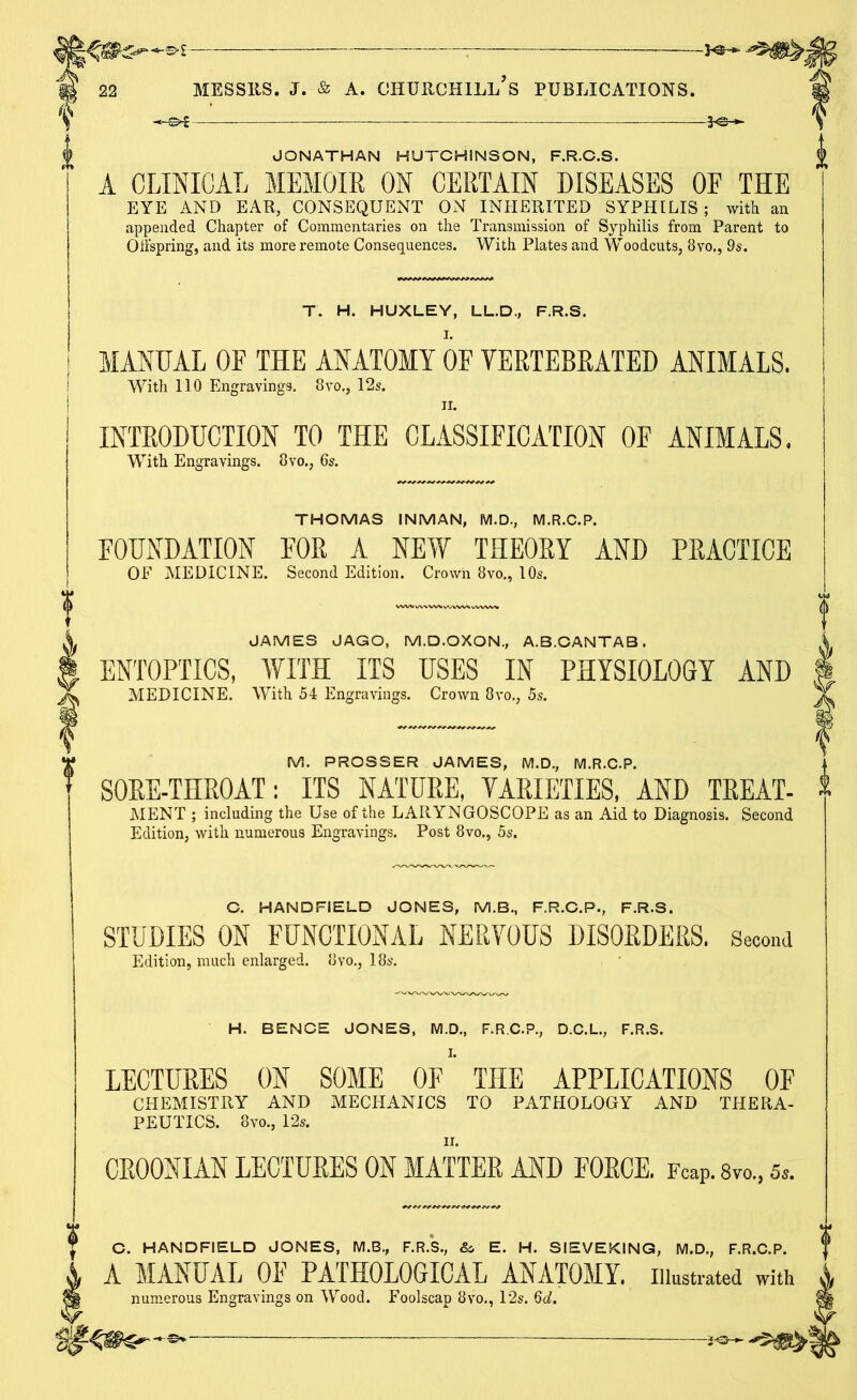 pr£r‘—&l- MESSIIS. J. & A. CHURCHILL S PUBLICATIONS. JONATHAN HUTCHINSON, F.R.C.S. A CLINICAL MEMOIR ON CERTAIN DISEASES OF THE EYE AND EAR, CONSEQUENT ON INHERITED SYPHILIS; with an appended Chapter of Commentaries on the Transmission of Syphilis from Parent to Offspring, and its more remote Consequences. With Plates and Woodcuts, 8vo., 9s. T. H. HUXLEY, LL.D., F.R.S. I. MANUAL OF THE ANATOMY OF VERTEBRATED ANIMALS. With 110 Engravings. 8vo., 12s. ii. INTRODUCTION TO THE CLASSIFICATION OF ANIMALS. With Engravings. 8vo., 6s. THOMAS INMAN, M.D., M.R.C.P. FOUNDATION FOR A NEW THEORY AND PRACTICE OF MEDICINE. Second Edition. Crown 8vo., 10s. JAMES JAGO, M.D.OXON, A.B.CANTAB. ENTOPTICS, WITH ITS USES IN PHYSIOLOGY AND MEDICINE. With 54 Engravings. Crown 8vo., 5s. M. PROSSER JAMES, M.D., M.R.C.P. SORE-THROAT: ITS NATURE, VARIETIES, AND TREAT- MENT ; including the Use of the LARYNGOSCOPE as an Aid to Diagnosis. Second Edition, with numerous Engravings. Post 8vo., 5s. C. HANDHELD JONES, M.B., F.R.C.P., F.R.S. STUDIES ON FUNCTIONAL NERVOUS DISORDERS. Second Edition, much enlarged. 8vo., 18s. H. BENCE JONES, M.D., F.R.C.P, D.C.L., F.R.S. LECTURES ON SOME OF THE APPLICATIONS OF CHEMISTRY AND MECHANICS TO PATHOLOGY AND THERA- PEUTICS. 8vo., 12s. CR00NIAN LECTURES ON MATTER AND FORCE. FcaP. 8vo., &. C. HANDRELD JONES, M.B., F.R.S., &. E. H. SIEVEKING, M.D., F.R.C.P. A A MANUAL OF PATHOLOGICAL ANATOMY. Illustrated with A numerous Engravings on Wood. Foolscap 8vo,, 12s. 6d. ft