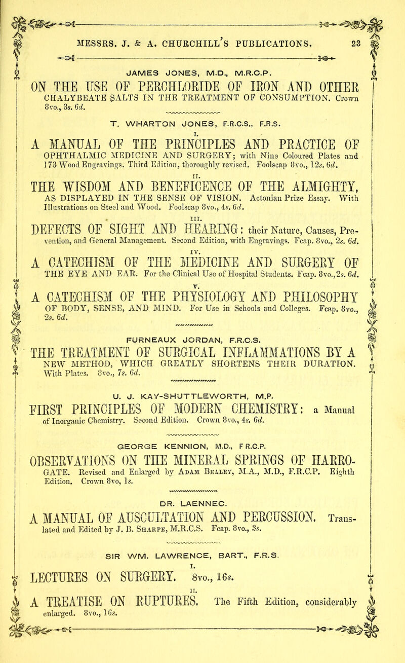 H Messrs, j. & a. churchill’s publications. 23 JAMES JONES, M.D., M.R.C.P. ON THE USE OF PERCHLORIDE OF IRON AND OTHER CHALYBEATE SALTS IN THE TREATMENT OF CONSUMPTION. Crown 8vo., 3s. 6d. T. WHARTON JONES, F.R.C.S., F.R.S. A MANUAL OF THE PRINCIPLES AND PRACTICE OF OPHTHALMIC MEDICINE AND SURGERY; with Nine Coloured Plates and ] 73 Wood Engravings. Third Edition, thoroughly revised. Foolscap 8vo., 12s. 6d. THE WISDOM AND BENEFICENCE OF THE ALMIGHTY, AS DISPLAYED IN THE SENSE OF VISION. Actonian Prize Essay. With Illustrations on Steel and Wood. Foolscap 8vo., 4s. 6d. * hi. DEFECTS OE SIGHT AND HEARING: their Nature, Causes, Pre- vention, and General Management. Second Edition, with Engravings. Fcap. 8vo., 2s. 6d. A CATECHISM OF THE MEDICINE AND SURGERY OF THE EYE AND EAR. For the Clinical Use of Hospital Students. Fcap. 8vo.,2s. 6d. A CATECHISM OF THE PHYSIOLOGY AND PHILOSOPHY OF BODY, SENSE, AND MIND. For Use in Schools and Colleges. Fcap. 8vo., 2s. Qd. m FURNEAUX JORDAN, F.R.C.S. ft V THE TREATMENT OF SURGICAL INFLAMMATIONS BY A 'f i NEW METHOD, WHICH GREATLY SHORTENS THEIR DURATION. « «*> With Plates. 8vo., 7s. 6d. U. J. KAY-SHUTTLEWORTH, M.P. FIRST PRINCIPLES OF MODERN CHEMISTRY: a Manual of Inorganic Chemistry. Second Edition. Crown 8vo., 4s. 6d. GEORGE KENNION, M.D., F R.C.P. OBSERVATIONS ON THE MINERAL SPRINGS OF HARRO- GATE. Revised and Enlarged by Adam Bealey, M.A., M.D., F.R.C.P. Eighth Edition. Crown 8vo, Is. DR. LAENNEC. A MANUAL OF AUSCULTATION AND PERCUSSION. Trans- lated and Edited by J. B. Sharpe, M.R.C.S. Fcap. 8vo., 3s. SIR WM. LAWRENCE, BART., F.R.S. LECTURES ON SURGERY. 8vo., 16*. A TREATISE ON RUPTURES. The Fifth Edition, considerably j; enlarged. 8vo., 16s.
