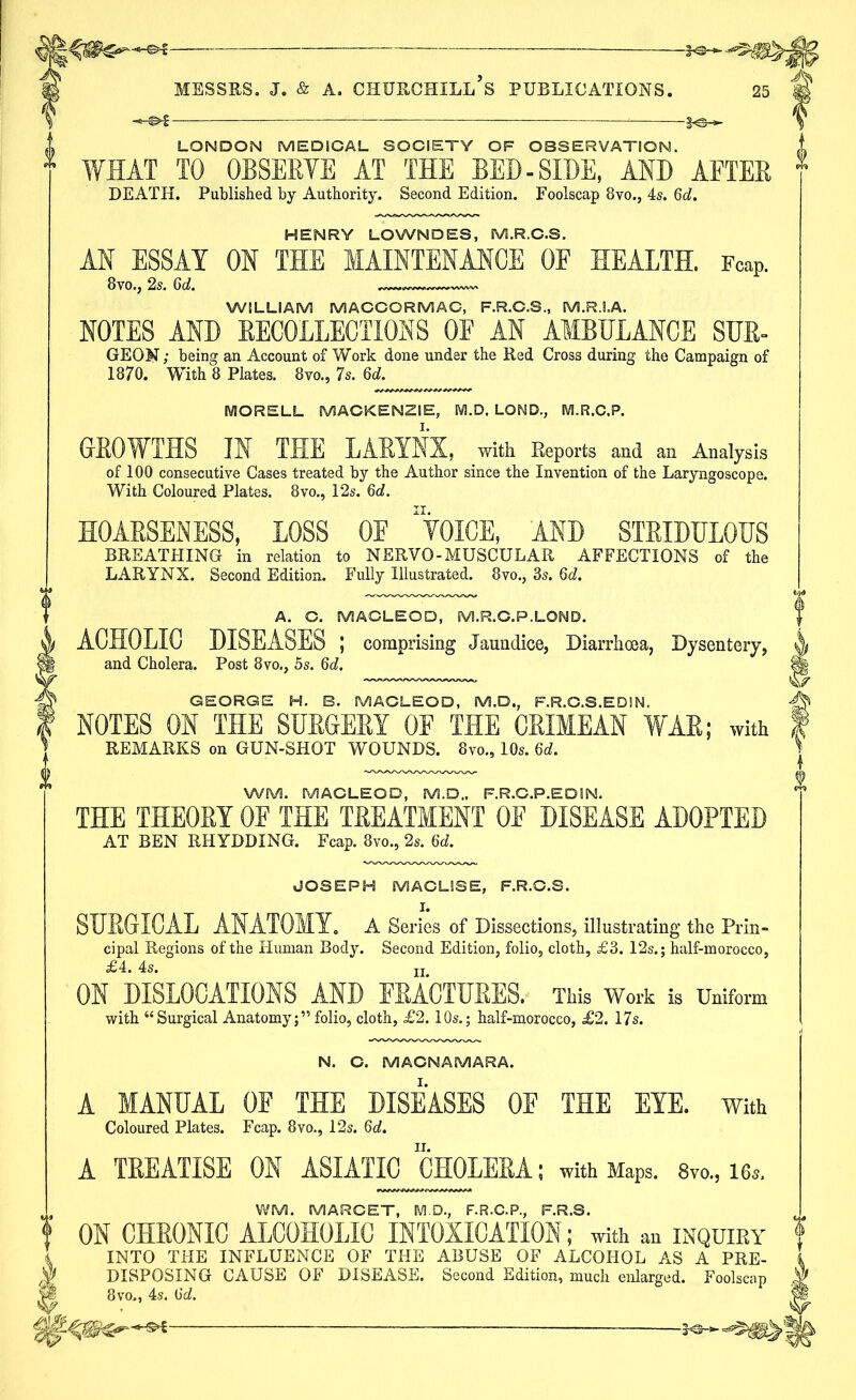 LONDON MEDICAL SOCIETY OF OBSERVATION. WHAT TO OBSERVE AT THE BED-SIDE, AND AFTER DEATH. Published by Authority. Second Edition. Foolscap 8vo., 4s. 6d. HENRY LOWNDES, M.R.C.S. AN ESSAY ON THE MAINTENANCE OF HEALTH. Fcap. 8vo., 2s. 6d. „—— WILLIAM MACCORMAC, F.R.C.S., M.R.I.A. NOTES AND RECOLLECTIONS OF AN AMBULANCE SUE- GEOM; being an Account of Work done under the Red Cross during the Campaign of 1870. With 8 Plates. 8vo., 7s. 6d. MORELL MACKENZIE, M.D. LOND., M.R.C.P. GROWTHS IN THE LARYNX, with Reports and an Analysis of 100 consecutive Cases treated by the Author since the Invention of the Laryngoscope. With Coloured Plates. 8vo., 12s. 6d. HOARSENESS, LOSS OF 'VOICE, AND STRIDULOUS BREATHING in relation to NERVO-MUSCULAR AFFECTIONS of the LARYNX. Second Edition. Fully Illustrated. 8vo., 3s. 6d. A. C. MACLEOD, M.R.C.P.LOND. ACHOLIC DISEASES ; comprising Jaundice, Diarrhoea, Dysentery, and Cholera. Post 8vo., 5s. 6d. GEORGE H. B. MACLEOD, M.D., F.R.C.S.EDI N. NOTES ON THE SURGERY 0E THE CRIMEAN WAR; with REMARKS on GUN-SHOT WOUNDS. 8vo., 10s. 6d. WM. MACLEOD, M.D., F.R.C.P.EDIN. THE THEORY 0E THE TREATMENT 0E DISEASE ADOPTED AT BEN RHYDDING. Fcap. 8vo., 2s. 6U JOSEPH MACLSSE, F.R.C.S. I. SURGICAL ANATOMY. A Series of Dissections, illustrating the Prin- cipal Regions of the Human Body. Second Edition, folio, cloth, £3. 12s.; half-morocco, £ 4 4s ON DISLOCATIONS AND FRACTURES. This Work is Uniform with “Surgical Anatomy;”folio, cloth, £2.10s.; half-morocco, £2. 17s. N. C. MAGNAMARA. A MANUAL OF THE DISEASES 0E THE EYE. With Coloured Plates. Fcap. 8vo., 12s. 6d. A TREATISE ON ASIATIC CHOLERA; with Maps. 8vo„ 16*. WM. MARCET, M.D., F.R.C.P., F.R.S. ON CHRONIC ALCOHOLIC INTOXICATION; with an inquiry INTO THE INFLUENCE OF THE ABUSE OF ALCOHOL AS A PRE- DISPOSING CAUSE OF DISEASE. Second Edition, much enlarged. Foolscap 8 vo,, 4s. Od. tsf —
