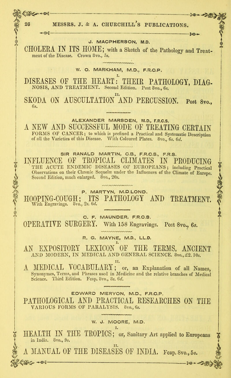: — J. MACPHERSON, M.D. CHOLERA IN ITS HOME I with a Sketch of the Pathology and Treat- ment of the Disease. Crown 8vo., 5s. W. O. MARKHAM, M.D., F.R.C.P. DISEASES OF THE HEART: THEIR PATHOLOGY, DIAG- NOSIS, AND TREATMENT. Second Edition. Post 8vo., 6s. SKODA ON AUSCULTATIONAND PERCUSSION. Post 8vo., ALEXANDER MARSDEN, M.D., F.R.C.S. A NEW AND SUCCESSFUL MODE OF TREATING CERTAIN FORMS OF CANCER; to which is prefixed a Practical and Systematic Description of all the Varieties of this Disease. With Coloured Plates. 8vo., 65. 6d. SIR RANALD MARTIN, C.B., F.R.C.S., F.R.S. INFLUENCE OF TROPICAL CLIMATES IN PRODUCING ' THE ACUTE ENDEMIC DISEASES OF EUROPEANS; including Practical Observations on their Chronic Sequelae under the Influences of the Climate of Europe. Second Edition, much enlarged. 8vo., 20s. P. MARTYN, M.D. LON D. HOOPING-COUGH; ITS PATHOLOGY AND TREATMENT. With Engravings. 8vo., 2s. 6d. C. F. MAUNDER, F.R.C.S. OPERATIYE SURGERY. With 158 Engravings. Post 8vo., 65. R. G. MAYNE, M.D., LL.D. AN EXPOSITORY LEXICON1'OF THE TERMS, ANCIENT AND MODERN, IN MEDICAL AND GENERAL SCIENCE. 8vo., £2.10s. 11. A MEDICAL VOCABULARY; or, an Explanation of all Names, Synonymes, Terms, and Phrases used in Medicine and the relative branches of Medical Science. Third Edition. Fcap. 8vo., 8s. 6d. EDWARD MERYON, M.D., F.R.C.P. PATHOLOGICAL AND PRACTICAL RESEARCHES ON THE VARIOUS FORMS OF PARALYSIS. 8m, 6s. W. J. MOORE, M.D. K HEALTH IN THE TROPICS; or, Sanitary Art applied to Europeans ” in India. 8vo., 9s. A MANUAL OF THE DISEASES 0E INDIA. Fcap. 8vo„ 6*.