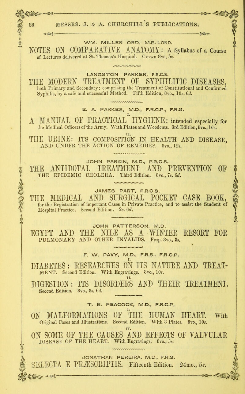 \ —S>5 — y©- | WM. MILLER ORD, M.B. LOND. NOTES ON COMPAEATIYE ANATOMY : A Syllabus of a Course of Lectures delivered at St. Thomas’s Hospital. Crown 8vo, 5s. LANGSTON PARKER, F.R.C.S. THE MODERN TREATMENT OF SYPHILITIC DISEASES, both Primary and Secondary; comprising the Treatment of Constitutional and Confirmed Syphilis, by a safe and successful Method. Fifth Edition, 8vo., 10s. 6c?. E. A. PARKES, M.Dk, F.R.C.P., F.R.S. A MANUAL OF PRACTICAL HYGIENE; intended especially for the Medical Officers of the Army. With Plates and Woodcuts. 3rd Edition, 8vo., 16s. THE URINE: its composition in health and disease, AND UNDER THE ACTION OF REMEDIES. 8vo„ 12s. JOHN PARKIN, M.D., F.R.C.S. THE ANTIDOTAL TREATMENT AND PRETENTION OF THE EPIDEMIC CHOLERA. Third Edition. 8vo., 7s. 6d. JAMES PART, F.R.C.S. THE MEDICAL AND SURGICAL POCKET CASE BOOK, for the Registration of important Cases in Private Practice, and to assist the Student of Hospital Practice. Second Edition. 2s. 6d. JOHN PATTERSON, M.D. EGYPT AND THE NILE AS A WINTER RESORT FOR PULMONARY AND OTHER INVALIDS. Fcap. 8vo„ 3s. F. W. PAVY, M.D., F.R.S, F.R.C.P. DIABETES: RESEARCHES ON ITS NATURE AND TREAT- MENT. Second Edition. With Engravings. 8vo., 10s. DIGESTION: ITS DISORDERS AND THEIR TREATMENT. Second Edition. 8vo., 8s. 6d. T. B. PEACOCK, M.D., F.R.C.P. ON MALFORMATIONS OF THE HUMAN HEART, with Original Cases and Illustrations. Second Edition. With 8 Plates. 8vo., 10s. ON SOME OF THE CAUSES AND EFFECTS 0E YALYULAR DISEASE OF THE HEART. With Engravings. 8vo., 5s. JONATHAN PEREIRA, M.D., F.R.S. SELECTA E PBiESCRIPl'IS. Fifteenth Edition. 24mo., 5s.
