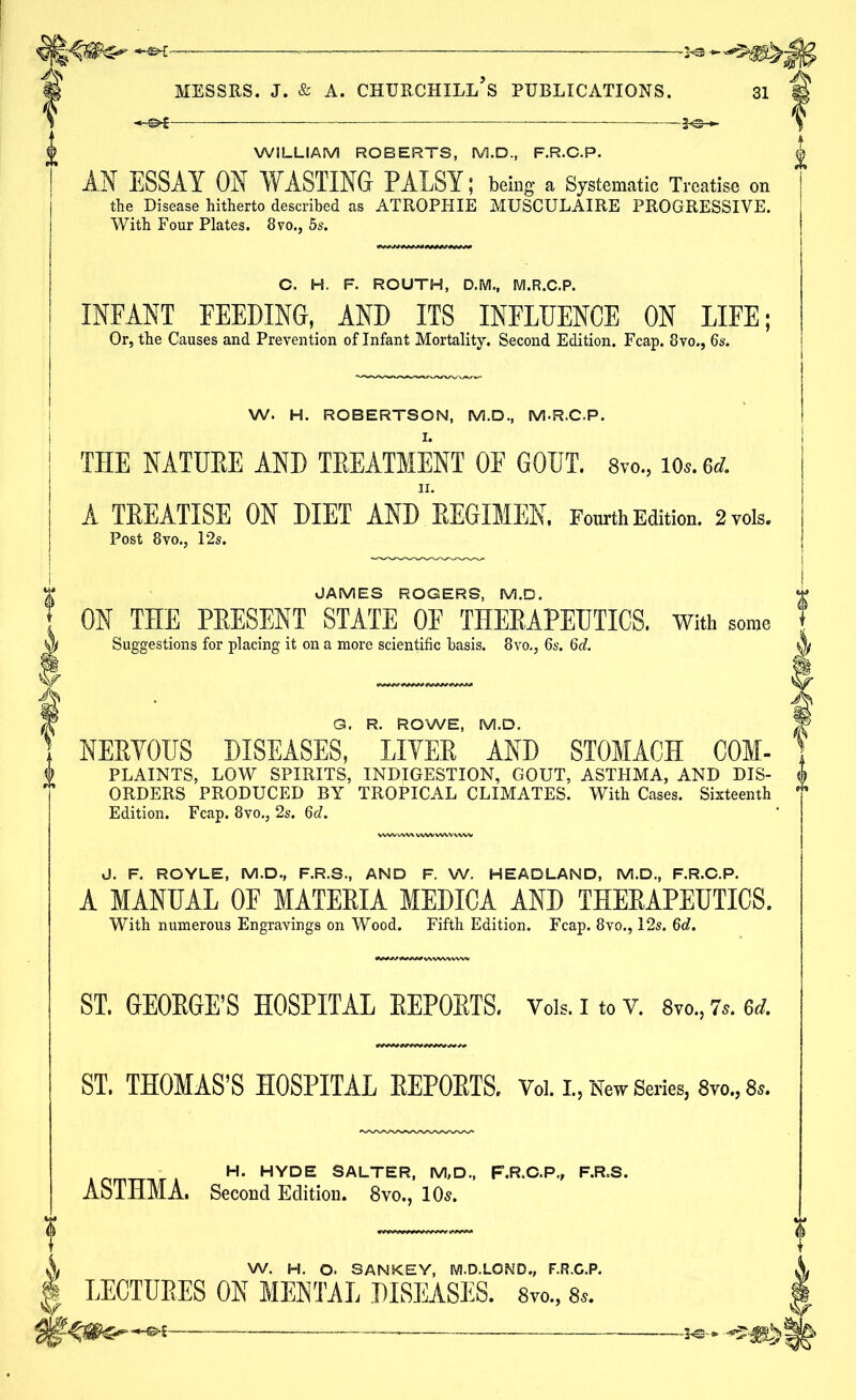WILLIAM ROBERTS, M.D., F.R.C.P. AN ESSAY ON WASTING PALSY; being a Systematic Treatise on the Disease hitherto described as ATROPHIE MUSCULAIRE PROGRESSIVE. With Four Plates. 8vo., 5s. C. H. F. ROUTH, D.M., M.R.C.P. INFANT FEEDING, AND ITS INFLUENCE ON LIFE; Or, the Causes and Prevention of Infant Mortality. Second Edition. Fcap. 8vo., 6s. W. H. ROBERTSON, M.D., M.R.C.P. THE NATUKE AND TREATMENT OF GOUT. 8vo., lOs.ed. II. A TREATISE ON DIET AND REGIMEN. Fourth Edition. 2vois. Post 8vo., 12s. JAMES ROGERS, M.D. ON THE PRESENT STATE OF THERAPEUTICS, with some Suggestions for placing it on a more scientific basis. 8vo,, 6s. 6c?. G. R. ROWE, M.D, NEPYOUS DISEASES, LITER AND STOMACH COM- PLAINTS, LOW SPIRITS, INDIGESTION, GOUT, ASTHMA, AND DIS- ORDERS PRODUCED BY TROPICAL CLIMATES. With Cases. Sixteenth Edition. Fcap. 8vo., 2s. 6d. J. F. ROYLE, M.D., F.R.S., AND F. W. HEADLAND, M.D., F.R.C.P. A MANUAL OF MATERIA MEDICA AND THERAPEUTICS. With numerous Engravings on Wood. Fifth Edition. Fcap. 8vo., 12s. 6c?. ST. GEORGE’S HOSPITAL REPORTS. Vois. i to v. 8vo„ 7s. 6d. ST. THOMAS’S HOSPITAL REPORTS. Vol. I., New Series, 8vo., 8s. n__,. H. HYDE SALTER, M.D., F.R.C.P., F.R.S. ASTHMA. Second Edition. 8vo., 10s. w. H. o. SANKEY, M.D.LOKD., F.R.C.P. LECTURES ON MENTAL DISEASES. 8vo., —