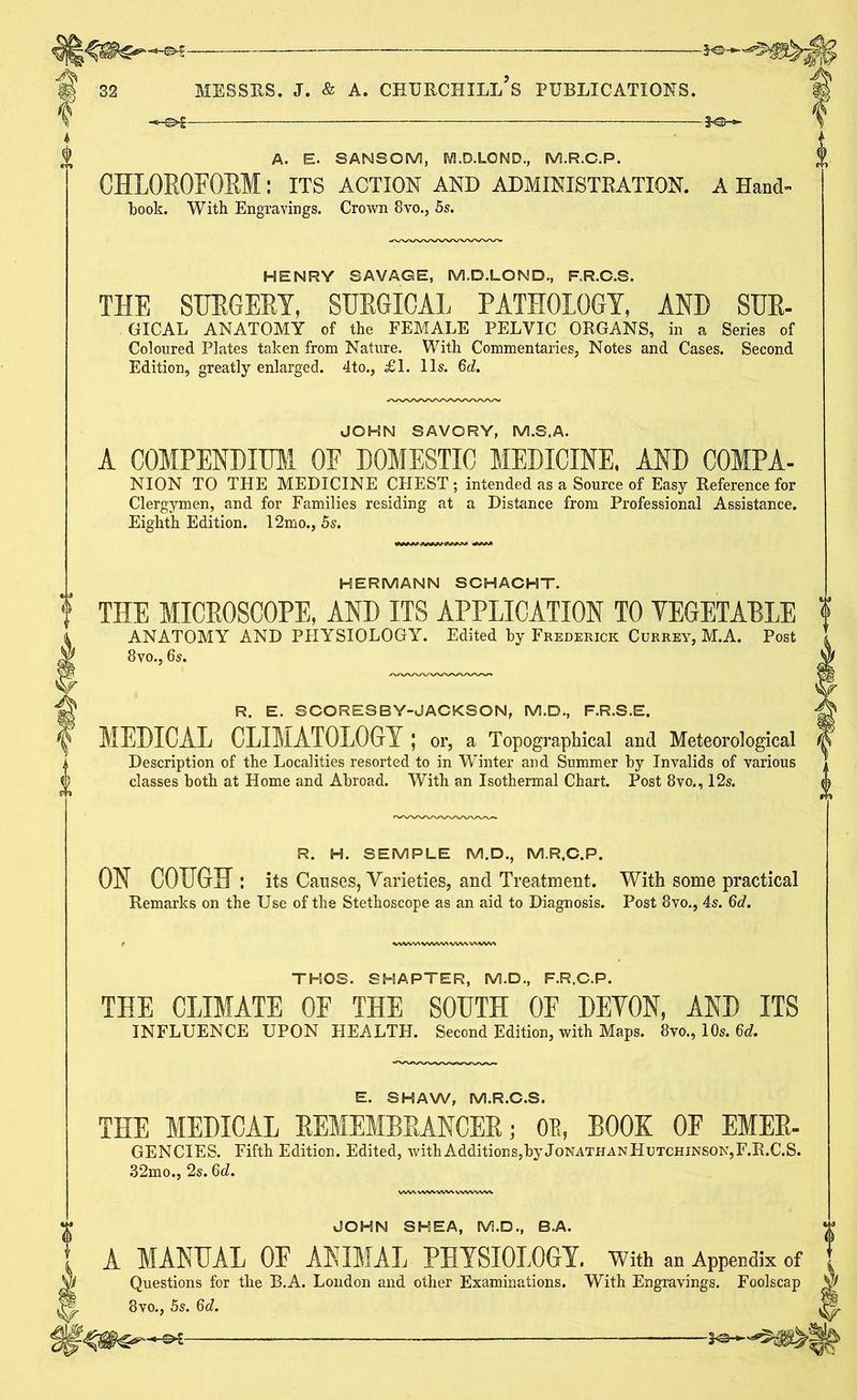 A. E. SANSOM, M.D.LOND., M.R.G.P. CHLOROFORM : ITS ACTION AND ADMINISTRATION, a Hand- book. With Engravings. Crown 8vo., 5s. HENRY SAVAGE, M.D.LOND., F.R.C.S. THE SURGERY, SURGICAL PATHOLOGY, AND SUE- GICAL ANATOMY of (he FEMALE PELVIC ORGANS, in a Series of Coloured Plates taken from Nature. With Commentaries, Notes and Cases. Second Edition, greatly enlarged. 4to., £1. 11s. 6d. JOHN SAVORY, M.S.A. A COMPENDIUM OE DOMESTIC MEDICINE. AND COMPA- NION TO THE MEDICINE CHEST ; intended as a Source of Easy Reference for Clergymen, and for Families residing at a Distance from Professional Assistance. Eighth Edition. 12mo., 5s. HERMANN SCHACHT. THE MICEOSCOPE, AND ITS APPLICATION TO YEGETAELE ANATOMY AND PHYSIOLOGY. Edited by Frederick Currey, M.A. Post 8vo., 6s. R. E. SCORESBY-JACKSON, M.D., F.R.S.E. MEDICAL CLIMATOLOGY ; or, a Topographical and Meteorological Description of the Localities resorted to in Winter and Summer by Invalids of various classes both at Home and Abroad. With an Isothermal Chart. Post 8vo., 12s. R. H. SEMPLE M.D., M.R.G.P. ON COUGH : its Causes, Varieties, and Treatment. With some practical Remarks on the Use of the Stethoscope as an aid to Diagnosis. Post 8vo., 4s. 6d. THOS. SHAPTER, M.D., F.R.C.P. THE CLIMATE OF THE SOUTH OE DEVON, AND ITS INFLUENCE UPON HEALTH. Second Edition, with Maps. 8vo., 10s. 6d. E. SHAW, M.R.C.S. THE MEDICAL REMEMBRANCER; 0P„ BOOK OF EMER- GENCIES. Fifth Edition. Edited, with Additions,by Jonathan Hutchinson, F.R.C.S. 32mo., 2s. 6d. JOHN SHEA, M.D., B.A. A MANUAL OF ANIMAL PHYSIOLOGY. With an Appendix of Questions for the B.A. London and other Examinations. With Engravings. Foolscap 8vo., 5s. 6d.