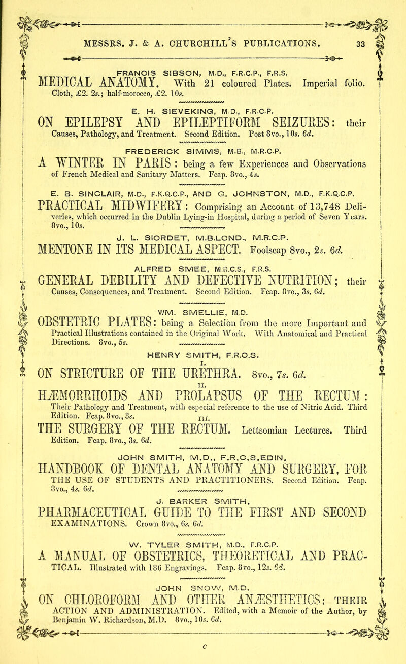 2<3-«- FRANCIS SIBSON, M.D., F.R.C.P., F.R.S. MEDICAL ANATOMY. With 21 coloured Plates. Imperial folio. Cloth, £2. 2s.; half-morocco, £2. 10s. E. H. SIEVEKING, M.D., F.R.C.P. ON EPILEPSY AND EPILEPTIFORM SEIZURES: their Causes, Pathology, and Treatment. Second Edition. Post 8vo., 10s. 6d. FREDERICK SIMMS, M.B., M.R.C.P. A WINTER IN PARIS ; being a few Experiences and Observations of French Medical and Sanitary Matters. Fcap. 8vo., 4s. E. B. SINCLAIR, M.D., F.K.Q.C.P., AND G. JOHNSTON, M.D., F.K.Q.C.P. PRACTICAL MIDWIFERY : Comprising an Account of 13,748 Deli- veries, which occurred in the Dublin Lying-in Hospital, during a period of Seven Y ears. 8 vo., 10s. J. L. SIORDET, M.B.LOND, M.R.C.P. MENTONE IN ITS MEDICAL ASPECT. Foolscap 8vo, 2s. 6d. ALFRED SMEE, M.R.C.S., F.R.S. GENERAL DEBILITY AND DEFECTIVE NUTRITION; their Causes, Consequences, and Treatment. Second Edition. Fcap. 8vo., 3s. 6d. WM. SMELLIE, M.D. OBSTETRIC PLATES.’ being a Selection from the more Important and Practical Illustrations contained in the Original Work. With Anatomical and Practical ^ Directions. 8vo., 5s. % HENRY SMITH, F.R.C.S. ON STRICTURE OF THE URETHRA. 8vo., 7s. 6d. HAEMORRHOIDS AND PROLAPSUS OF THE RECTUM: Their Pathology and Treatment, with especial reference to the use of Nitric Acid. Third Edition. Fcap. 8vo., 3s. IIIt THE SURGERY 0E THE RECTUM. Lettsomian Lectures. Third Edition. Fcap. 8vo., 3s. 6d. JOHN SMITH, M.D., F.R.C.S.EDIN. HANDBOOK 0E DENTAL ANATOMY AND SURGERY, FOR THE USE OF STUDENTS AND PRACTITIONERS. Second Edition. Fcap. 3vo., 4s. 6d. J. BARKER SMITH. PHARMACEUTICAL GUIDE TO THE FIRST AND SECOND EXAMINATIONS. Crown 8vo., 6s. 6d. W. TYLER SMITH, M.D., F.R.C.P. A MANUAL OF OBSTETRICS, THEORETICAL AND PRAC- TICAL. Illustrated with 186 Engravings. Fcap. ovo., 12s. JOHN SNOW, M.D. ON CIILOROPORM AND OTHER ANAESTHETICS: their ACTION AND ADMINISTRATION. Edited, with a Memoir of the Author, by Benjamin W. Richardson, M.D. 8vo., 10s. 6d. H