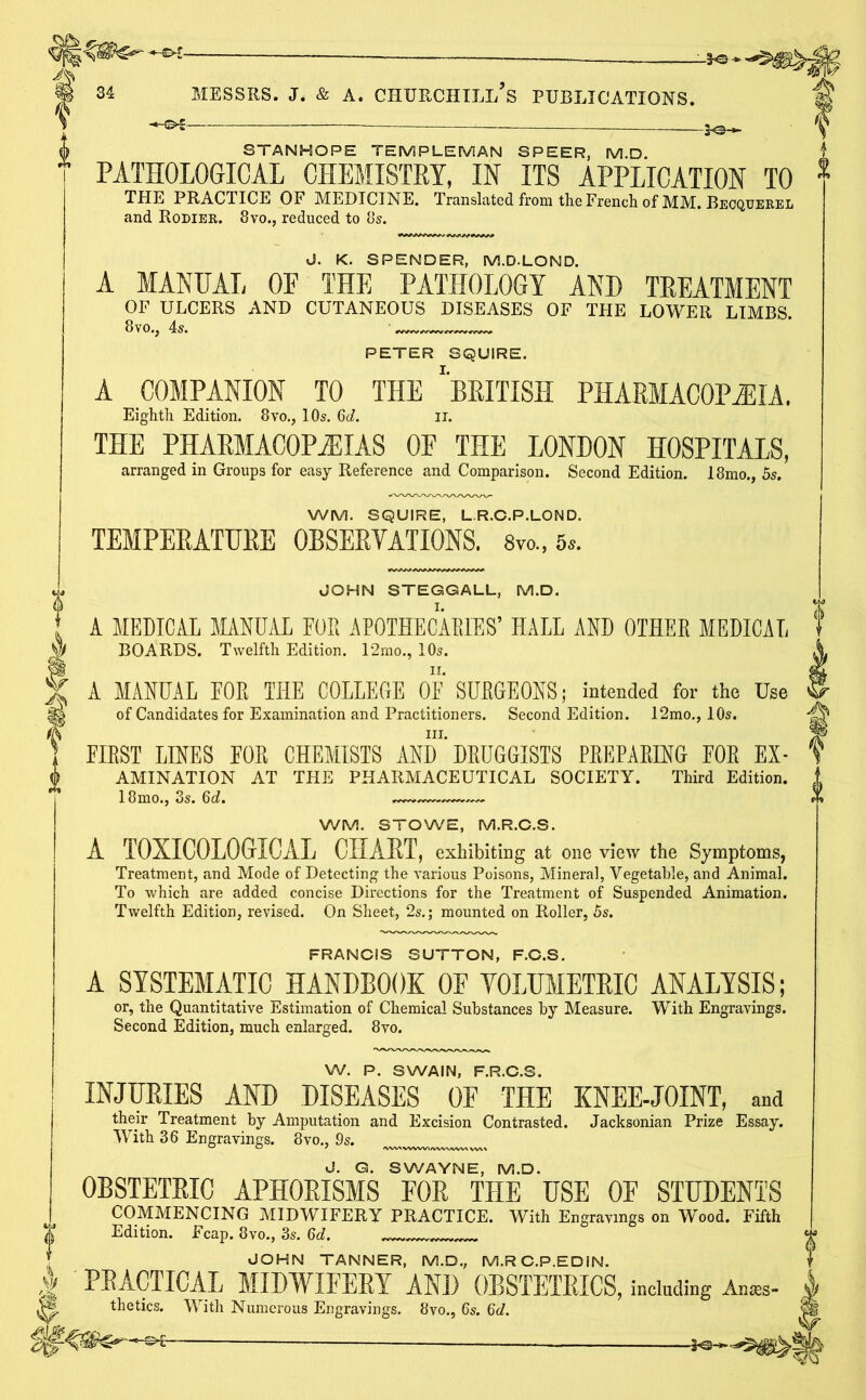 -3-0-« MESSRS. J* & A. CHURCHILL S PUBLICATIONS. ® —— So-»- ^ STANHOPE TEMPLE MAN SPEER, M.D. PATHOLOGICAL CHEMISTRY, IN ITS APPLICATION TO 1 THE PRACTICE OF MEDICINE. Translated from the French of MM. Becquerel and Rower. 8vo., reduced to 8s. J. K. SPENDER, M.D-LOND. A MANUAL OF THE PATHOLOGY AND TREATMENT OF ULCERS AND CUTANEOUS DISEASES OF THE LOWER LIMBS. PETER SQUIRE. A COMPANION TO THE ''BRITISH PHARMACOPOEIA. Eighth Edition. 8vo., 10s. 6c?. it. THE PHARMACOPOEIAS OF THE LONDON HOSPITALS, arranged in Groups for easy Reference and Comparison. Second Edition. 18mo., 5s. WM. SQUIRE, L.R.C.P.LOND. TEMPERATURE OBSERVATIONS. 8vo., 5,. w JOHN STEGGALL, M.D. A MEDICAL MANUAL EUR APOTHECARIES’ HALL AND OTHER MEDICAL BOARDS. Twelfth Edition. 12mo., 10s. A MANUAL EOR THE COLLEGE OF SURGEONS; intended for the Use of Candidates for Examination and Practitioners. Second Edition. 12mo., 10s. hi. EIRST LINES FOR CHEMISTS AND DRUGGISTS PREPARING EOR Ex- amination AT THE PHARMACEUTICAL SOCIETY. Third Edition. 18mo., 3s. 6d. WM. STOWE, M.R.C.S. A TOXICOLOGICAL CHART, exhibiting at one view the Symptoms, Treatment, and Mode of Detecting the various Poisons, Mineral, Vegetable, and Animal. To which are added concise Directions for the Treatment of Suspended Animation. Twelfth Edition, revised. On Sheet, 2s.; mounted on Roller, 5s. FRANCIS SUTTON, F.C.S. A SYSTEMATIC HANDBOOK OF VOLUMETRIC ANALYSIS; or, the Quantitative Estimation of Chemical Substances by Measure. With Engravings. Second Edition, much enlarged. 8vo. W. P. SWAIN, F.R.C.S. INJURIES AND DISEASES OF THE KNEE-JOINT, and their Treatment by Amputation and Excision Contrasted. Jacksonian Prize Essay. With 36 Engravings. 8vo., 9s. J. G. SWAYNE, M.D. OBSTETRIC APHORISMS FOR THE USE OF STUDENTS COMMENCING MIDWIFERY PRACTICE. With Engravings on Wood. Fifth Edition. Fcap. 8vo., 3s. 6d. JOHN TANNER, M.D., M.RC.P.EDIN. PRACTICAL MIDWIFERY AND OBSTETRICS, including Anes- thetics. With Numerous Engravings. 8vo., 6s. 6d. \ — —