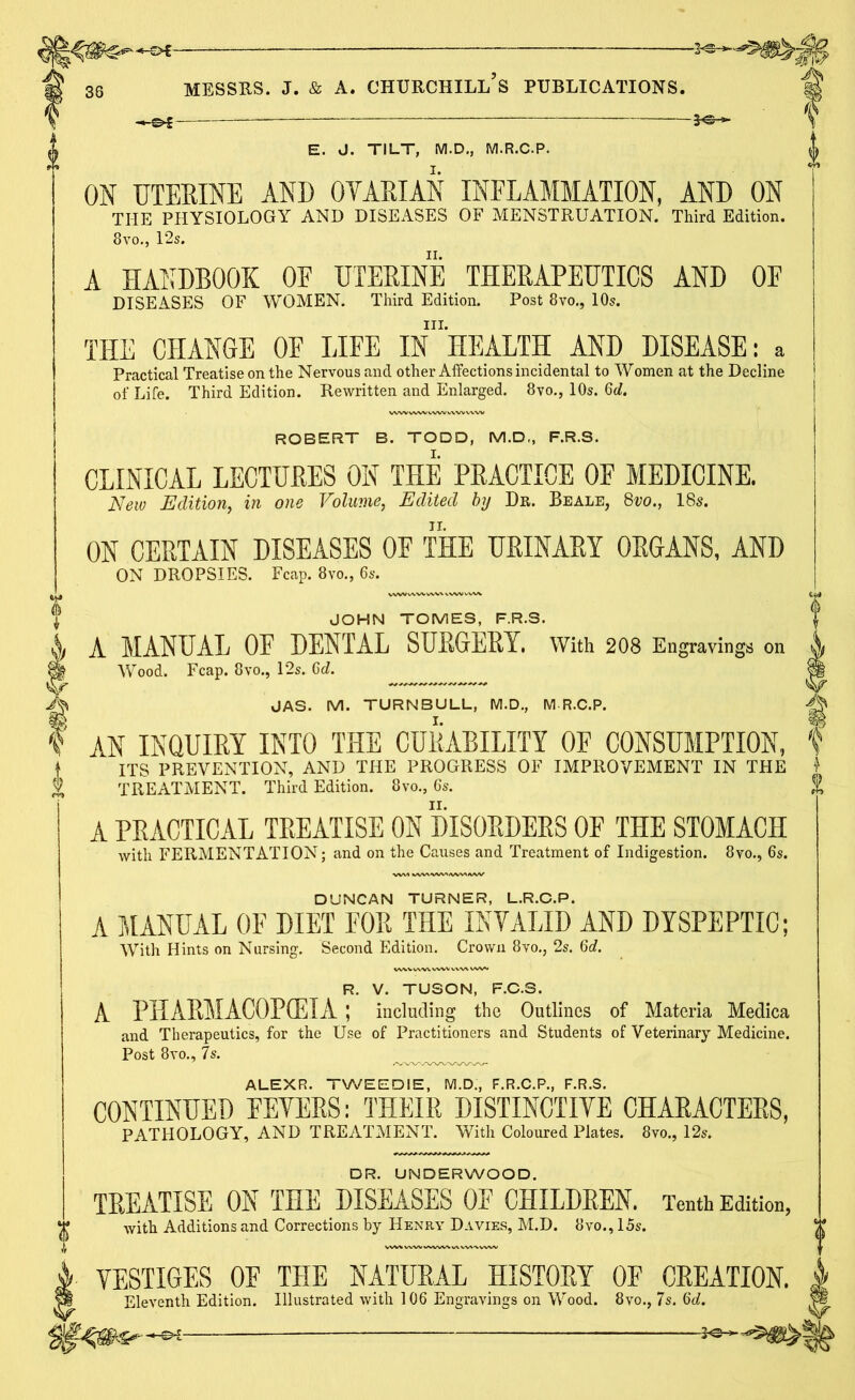38 E. J. TILT, M.D., M.R.C.P. ON UTERINE AND 0YARIAN INFLAMMATION, AND ON THE PHYSIOLOGY AND DISEASES OF MENSTRUATION. Third Edition. 8 vo., 12s. A HANDBOOK OE UTERINE THERAPEUTICS AND OE DISEASES OF WOMEN. Third Edition. Post 8vo., 10s. in. THE CHANGE OF LIFE IN HEALTH AND DISEASE: a Practical Treatise on the Nervous and other Affections incidental to Women at the Decline of Life. Third Edition. Rewritten and Enlarged. 8vo., 10s. Qd. ROBERT B. TODD, M.D„ F.R.S. CLINICAL LECTHEES ON THE PRACTICE OE MEDICINE. New Edition, in one Volume, Edited by Dr. Beale, 8vo., 18s. ON CERTAIN DISEASES OF THE URINARY ORGANS, AND ON DROPSIES. Fcap. 8vo., 6s. JOHN TOMES, F.R.S. A MANUAL OF DENTAL SURGERY. With 208 Engravings on Wood. Fcap. 8vo., 12s. 6<L JAS. M. TURNBULL, M.D., M R.C.P. AN INQUIRY INTO THE CURABILITY OF CONSUMPTION, ITS PREVENTION, AND THE PROGRESS OF IMPROVEMENT IN THE TREATMENT. Third Edition. 8vo., 6s. A PRACTICAL TREATISE ON DISORDERS OF THE STOMACH with FERMENTATION; and on the Causes and Treatment of Indigestion. 8vo., 6s. DUNCAN TURNER, L.R.C.P. A MANUAL OF DIET FOR THE INVALID AND DYSPEPTIC; With Hints on Nursing. Second Edition. Crown 8vo., 2s. 6d. R. V. TUSON, F.C.S. A PHARMACOPOEIA ; including the Outlines of Materia Medica and Therapeutics, for the Use of Practitioners and Students of Veterinary Medicine. Post 8vo., 7s. ALEXR. TWEED IE, M.D., F.R.C.P., F.R.S. CONTINUED FEYERS: THEIR DISTINCTIVE CHARACTERS, PATHOLOGY, AND TREATMENT. With Coloured Plates. 8vo., 12s. DR. UNDERWOOD. TREATISE ON THE DISEASES OF CHILDREN. Tenth Edition, with Additions and Corrections by Henry Davies, M.D. 8vo., 15s. VESTIGES OF THE NATURAL HISTORY OF CREATION. Eleventh Edition. Illustrated with 106 Engravings on Wood. 8vo., 7s. 6d. -30—’