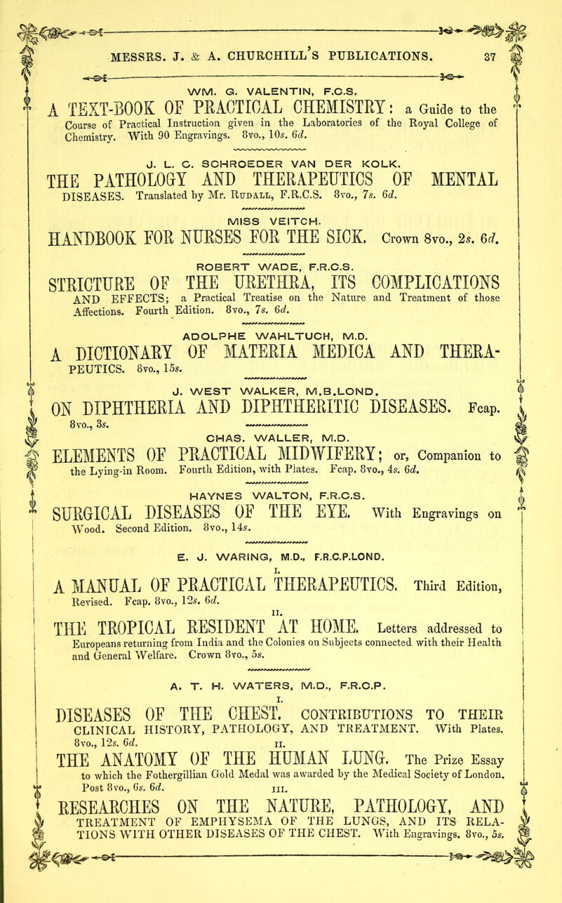 WM. G. VALENTIN, F.C.S. A TEXT-BOOK OF PRACTICAL CHEMISTRY: a Guide to the Course of Practical Instruction given in the Laboratories of the Royal College of Chemistry. With 90 Engravings. 8vo., 10s. 6ciJ. J. L. G. SCHROEDER VAN DER KOLK. THE PATHOLOGY AND THERAPEUTICS OF MENTAL DISEASES. Translated by Mr. Rudall, F.R.C.S. 8vo., 7s. 6d. MISS VEITCH. HANDBOOK FOR NURSES FOR THE SICK. Crown 8vo., 2s. 6d. ROBERT WADE, F.R.C.S. STRICTURE OF THE URETHRA, ITS COMPLICATIONS AND EFFECTS; a Practical Treatise on the Nature and Treatment of those Affections. Fourth Edition. 8vo., Is. §d. ADOLPHE WAHLTUCH, M.D. A DICTIONARY OF MATERIA MEDICA AND THERA- PEUTICS. 8 vo., 15s. J. WEST WALKER, M.B.LOND. ON DIPHTHERIA AND DIPHTHERITIC DISEASES. Fcap. 8vo., 3s. CHAS. WALLER, M.D. ELEMENTS OF PRACTICAL MIDWIFERY; or, Companion to the Lying-in Room. Fourth Edition, with Plates. Fcap. 8vo., 4s. Qd. HAYNES WALTON, F.R.O.S. SURGICAL DISEASES OF THE EYE. With Engravings on Wood. Second Edition. 8vo., 14s. E. J. WARING, M.D., F.R.C.P.LOND. A MANUAL OF PRACTICAL THERAPEUTICS. Third Edition, Revised. Fcap. 8vo., 12s. Qd. THE TROPICAL RESIDENT AT HOME. Letters addressed to Europeans returning from India and the Colonies on Subjects connected with their Health and General Welfare. Crown 8vo., 5s. A. T. H. WATERS, M.D., F.R.C.P. I. DISEASES OF THE CHEST, contributions to their CLINICAL HISTORY, PATHOLOGY, AND TREATMENT. With Plates. 8vo., 12s. 6d. ii. THE ANATOMY OF THE HUMAN LUNG. The Prize Essay to which the Fothergillian Gold Medal was awarded by the Medical Society of London. Post 8vo., 6‘s. 6d. hi. RESEARCHES ON THE NATURE, PATHOLOGY, AND TREATMENT OF EMPHYSEMA OF THE LUNGS, AND ITS RELA- TIONS WITH OTHER DISEASES OF THE CHEST. With Engravings. 8vo., 5s.