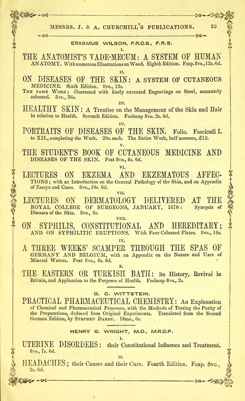 -—€>{ ERASMUS WILSON, F.R.C.S., F.R.S. THE ANATOMIST’S VADE-MECUM: A SYSTEM OE HUMAN ANATOMY. With numerous Illustrations on Wood. Eighth Edition. Fcap.8vo., 12s. 6ef. 11. ON DISEASES OE THE SKIN: a system of cutaneous MEDICINE. Sixth Edition. 8vo., 18s. The same Work; illustrated with finely executed Engravings on Steel, accurately coloured. 8vo., 36s. in. HEALTHY SKIN I A Treatise on the Management of the Skin and Hair in relation to Health. Seventh Edition. Foolscap 8vo. 2s. 6d. IV. PORTRAITS OE DISEASES OF THE SKIN. Folio. Fasciculi I. to XII., completing the Work. 20s. each. The Entire Work, half morocco, ;£13. THE STUDENT’S BOOK OF CUTANEOUS MEDICINE AND DISEASES OF THE SKIN. Post 8vo., 8s. 6d. LECTURES ON EKZEMA AND EKZEMATOUS AFFEC- TIONS ; with an Introduction on the General Pathology of the Skin, and an Appendix of Essays and Cases. 8vo., 10s. 6c?. VII. LECTURES ON DERMATOLOGY DELIVERED AT THE ROYAL COLLEGE OF SURGEONS, JANUARY, 1870 : Synopsis of Diseases of the Skin. 8vo., 6s. VIII. ON SYPHILIS, CONSTITUTIONAL AND HEREDITARY; AND ON SYPHILITIC ERUPTIONS. With Four Coloured Plates. 8vo., 16s. A THREE WEEKS’ SCAMPER THROUGH THE SPAS OF GERMANY AND BELGIUM, with an Appendix on the Nature and Uses of Mineral Waters. Post 8vo., 6s. 60?. x. THE EASTEEN OE TUEKISH BATH: its History, Kevival in Britain, and Application to the Purposes of Health. Foolscap 8vo., 2s. G. C. WITTSTEIN. PRACTICAL PHARMACEUTICAL CHEMISTRY: An Explanation of Chemical and Pharmaceutical Processes, with the Methods of Testing the Purity of the Preparations, deduced from Original Experiments. Translated from the Second German Edition, by Stephen Darby. 18mo., 6s. HENRY G. WRIGHT, M.D., M.R.C.P. I. UTEEINE DISOEDEES : their Constitutional Influence and Treatment. 8vo., 7s. 6c?. II. HEADACHES; their Causes and their Cure. Fourth Edition. Fcap, Svo.., 2s. 6c?.