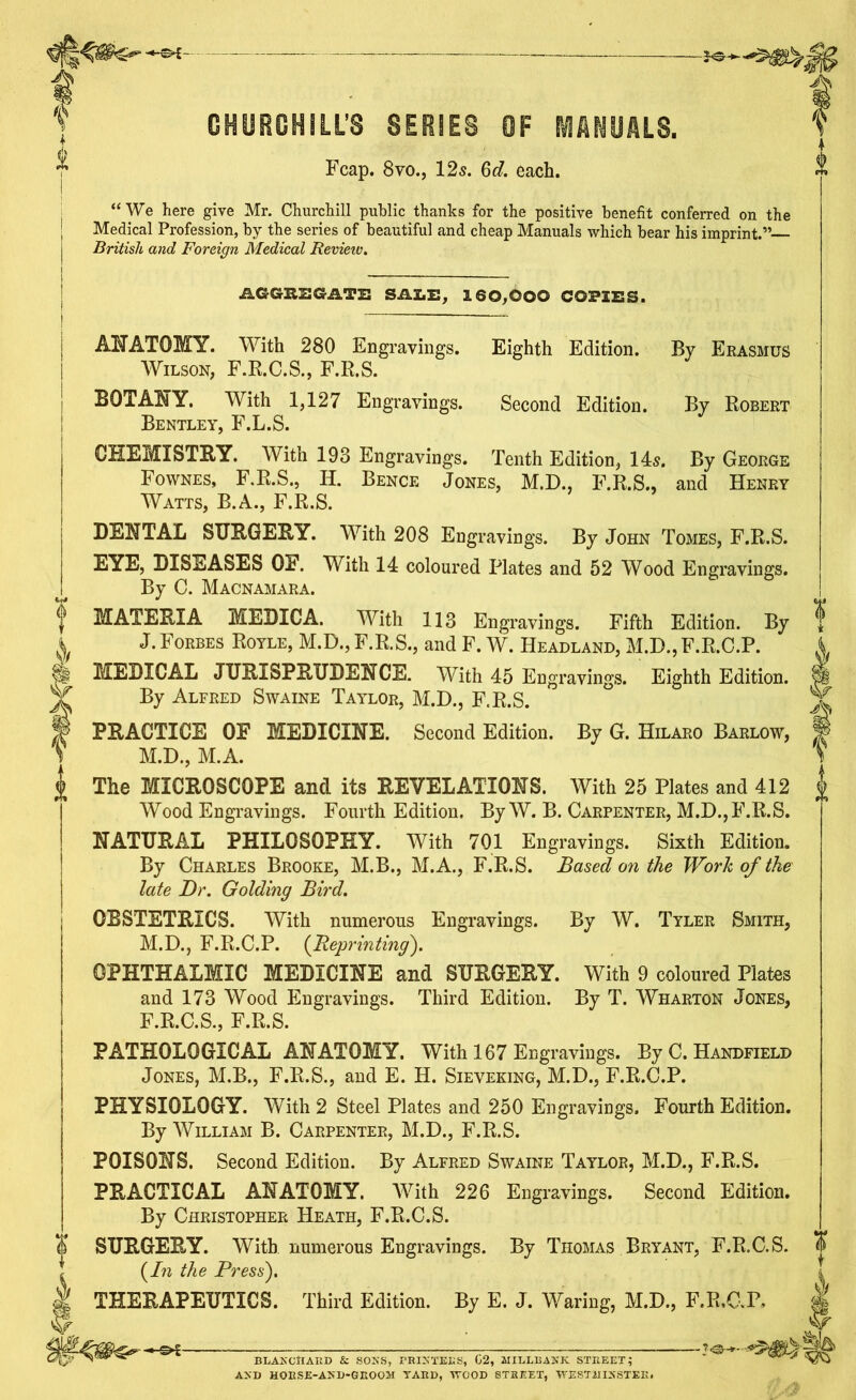 CHURCHILL’S SERIES OF MANUALS. Fcap. 8vo., 12s. 6d. each. “We here give Mr. Churchill public thanks for the positive benefit conferred on the Medical Profession, by the series of beautiful and cheap Manuals which bear his imprint.” British and Foreign Medical Revieiv. AGGE2GATE SALE, 160,000 COPIES. ANATOMY. With 280 Engravings. Wilson, F.R.C.S., F.R.S. BOTANY. With 1,127 Engravings. Bentley, F.L.S. CHEMISTRY. With 193 Engravings. Eighth Edition. By Erasmus Second Edition. By Robert Tenth Edition, 14s. By George Bence Jones, M.D., F.R.S., and Henry Fownes, F.R.S., H. Watts, B.A., F.R.S. DENTAL SURGERY. With 208 Engravings. By John Tomes, F.R.S. EYE, DISEASES OF. With 14 coloured Plates and 52 Wood Engravings. By C. Macnamara. MATERIA MEDIC A. With 113 Engravings. Fifth Edition. By J. Forbes Royle, M.D.,F.R.S., and F. W. Headland, M.D.,F.R.C.P. MEDICAL JURISPRUDENCE. With 45 Engravings. Eighth Edition. By Alfred Swaine Taylor, M.D., F.R.S. PRACTICE OF MEDICINE. Second Edition. By G. Hilaro Barlow, M.D., M.A. The MICROSCOPE and its REVELATIONS. With 25 Plates and 412 Wood Engravings. Fourth Edition. By W. B. Carpenter, M.D., F.R.S. NATURAL PHILOSOPHY. With 701 Engravings. Sixth Edition. By Charles Brooke, M.B., M.A., F.R.S. Based on the Work of the late Dr. Golding Bird. OBSTETRICS. With numerous Engravings. By W. Tyler Smith, M.D., F.R.C.P. (Reprinting). OPHTHALMIC MEDICINE and SURGERY. With 9 coloured Plates and 173 Wood Engravings. Third Edition. By T. Wharton Jones, F.R.C.S., F.R.S. PATHOLOGICAL ANATOMY. With 167 Engravings. By C. Handfield Jones, M.B., F.R.S., and E. H. Sieveking, M.D., F.R.C.P. PHYSIOLOGY. With 2 Steel Plates and 250 Engravings. Fourth Edition. By William B. Carpenter, M.D., F.R.S. POISONS. Second Edition. By Alfred Swaine Taylor, M.D., F.R.S. PRACTICAL ANATOMY. With 226 Engravings. Second Edition. By Christopher Heath, F.R.C.S. SURGERY. With numerous Engravings. By Thomas Bryant, F.R.C.S. (In the Press'). THERAPEUTICS. Third Edition. By E. J. Waring, M.D., F.R.C.P. BLANCHARD & SONS, PRINTERS, G2, MILLBANK STREET; AND HORSE-AND-GROOM TARD, WOOD STREET, WESTMINSTER.