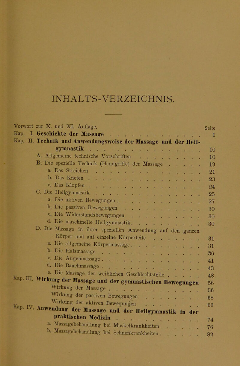 INHALTS-VERZEICHNIS. Vorwort zur X. und XI. Auflage. Seite Kap. I. Geschichte der Massage 1 Kap. n. Technik und Anwendungsweise der Massage und der Heil- gymnastik 10 A. Allgemeine technische Vorschriften 10 B. Die spezielle Technik (Handgriffe) der Massage 19 a. Das Streichen 21 b. Das Kneten 23 c. Das Klopfen 24 C. Die Heilgymnastik 25 a. Die aktiven Bewegungen 27 h. Die passiven Bewegungen 30 c. Die Widerstandsbewegungen 30 d. Die maschinelle Heilgymnastik 30 D. Die Massage in ihrer speziellen Anwendung auf den ganzen Körper und auf einzelne Körperteile 31 a. Die allgemeine Körpermassage 31 b. Die Halsmassage gß c. Die Augenmassage d. Die Bauchmassage ^ e. Die Massage der weiblichen Geschlechtsteile 48 ap. III. Wirkung der Massage und der gymnastischen Bewegungen 56 Wirkung der Massage gß Wirkung der passiven Bewegungen ß8 .. Wirkung der aktiven Bewegungen ß9 ap. V. Anwendung der Massage und der Heilgymnastik in der praktischen Medizin Y4 a. Massagebehandlung bei Muskelkrankheiten 76 b. Massagebehandlung bei Sehnenkrankheiten 8‘^
