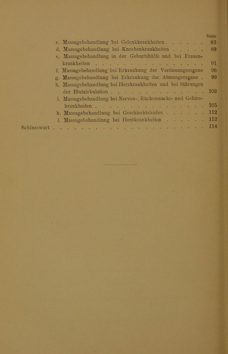 Seite c. Massagebehandlung bei Gelenkkrankheiten 83 d. Massagebehandlung bei Knochenkrankheiten 89 e. Massagebehandlung in der Geburtshülfe und bei Frauen- krankheiten 91 f. Massagebehandlung bei Erkrankung der Verdauungsorgane 96 g. Massagebehandlung bei Erkrankung der Atmungsorgane . 99 h. Massagebehandlung bei Flerzkrankheiten und bei Störungen der Blutzirkulation 102 i. Massagebehandlung bei Nerven-, Rückenmarks- und Gehirn- krankheiten 105 k. Massagebehandlung bei Geschlechtsleiden 112 l. Massagebehandlung bei Hautkrankheiten 112 114 Schlusswort