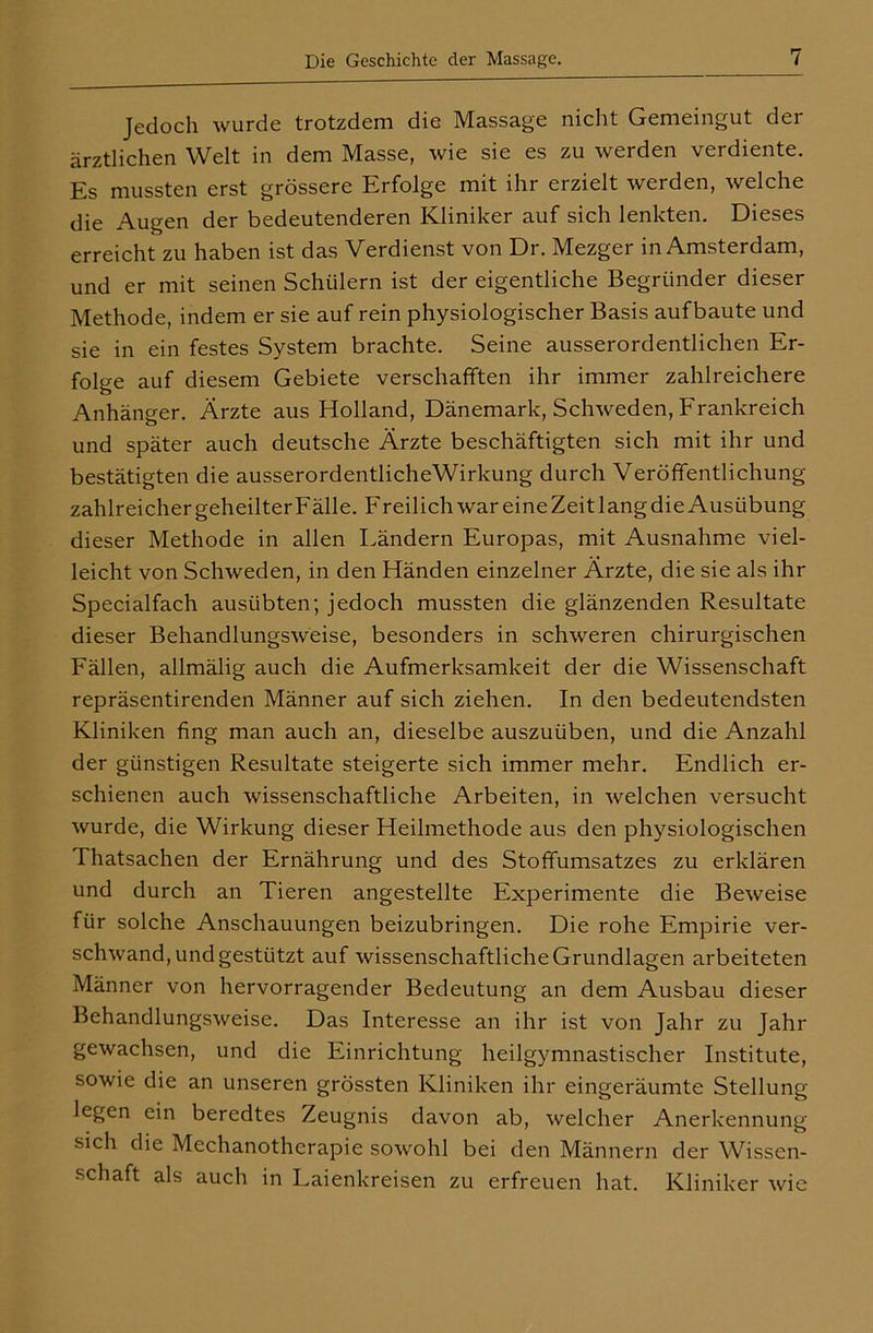 Jedoch wurde trotzdem die Massage nicht Gemeingut der ärztlichen Welt in dem Masse, wie sie es zu werden verdiente. Es mussten erst grössere Erfolge mit ihr erzielt werden, welche die Augen der bedeutenderen Kliniker auf sich lenkten. Dieses erreicht zu haben ist das Verdienst von Dr. Mezger in Amsterdam, und er mit seinen Schülern ist der eigentliche Begründer dieser Methode, indem er sie auf rein physiologischer Basis auf baute und sie in ein festes System brachte. Seine ausserordentlichen Er- folge auf diesem Gebiete verschafften ihr immer zahlreichere Anhänger. Ärzte aus Holland, Dänemark, Schweden, Frankreich und später auch deutsche Ärzte beschäftigten sich mit ihr und bestätigten die ausserordentlicheWirkung durch Veröffentlichung zahlreicher geheilter Fälle. F reilich war eine Zeit lang die Ausübung dieser Methode in allen Ländern Europas, mit Ausnahme viel- leicht von Schweden, in den Händen einzelner Ärzte, die sie als ihr Specialfach ausübten; jedoch mussten die glänzenden Resultate dieser Behandlungsweise, besonders in schweren chirurgischen Fällen, allmälig auch die Aufmerksamkeit der die Wissenschaft repräsentirenden Männer auf sich ziehen. In den bedeutendsten Kliniken fing man auch an, dieselbe auszuüben, und die Anzahl der günstigen Resultate steigerte sich immer mehr. Endlich er- schienen auch wissenschaftliche Arbeiten, in welchen versucht wurde, die Wirkung dieser Heilmethode aus den physiologischen Thatsachen der Ernährung und des Stoffumsatzes zu erklären und durch an Tieren angestellte Experimente die Beweise für solche Anschauungen beizubringen. Die rohe Empirie ver- schwand, und gestützt auf wissenschaftliche Grundlagen arbeiteten Männer von hervorragender Bedeutung an dem Ausbau dieser Behandlungsweise. Das Interesse an ihr ist von Jahr zu Jahr gewachsen, und die Einrichtung heilgymnastischer Institute, sowie die an unseren grössten Kliniken ihr eingeräumte Stellung legen ein beredtes Zeugnis davon ab, welcher Anerkennung sich die Mechanothcrapie sowohl bei den Männern der Wissen- schaft als auch in Laienkreisen zu erfreuen hat. Kliniker wie