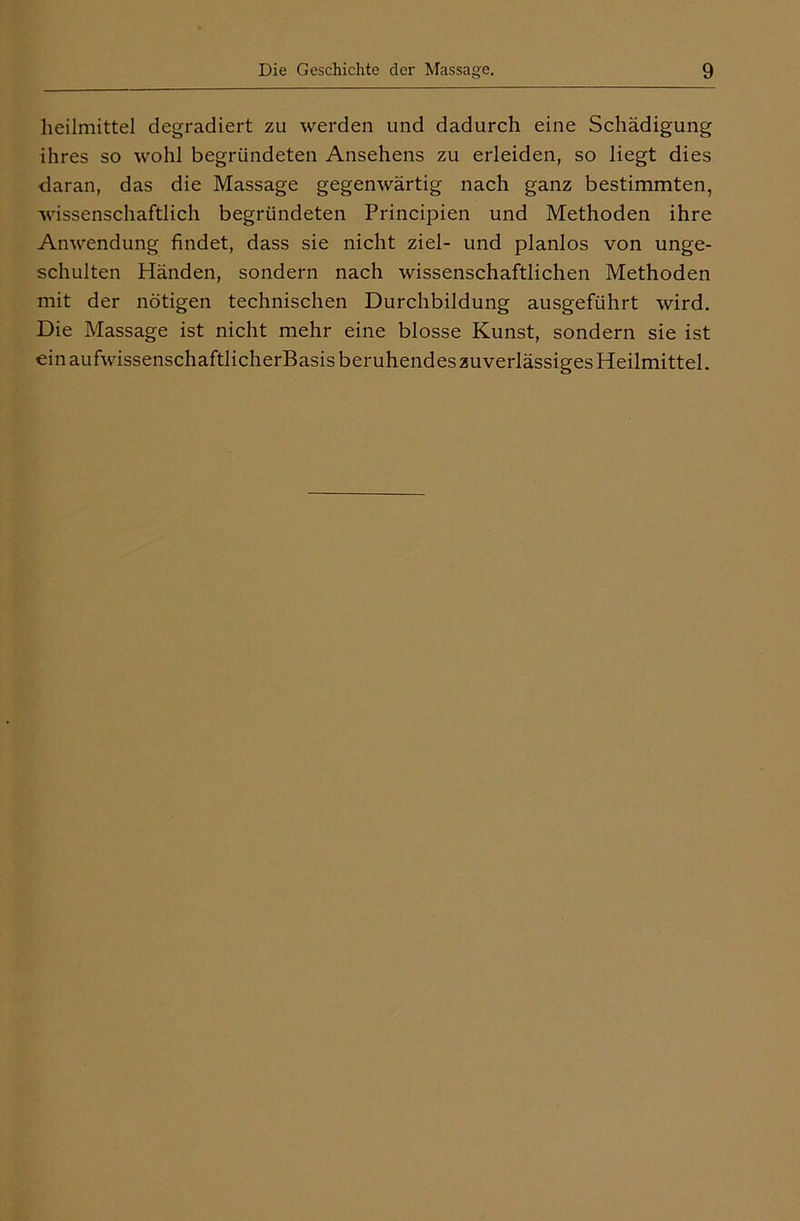 lieilmittel degradiert zu werden und dadurch eine Schädigung ihres so wohl begründeten Ansehens zu erleiden, so liegt dies daran, das die Massage gegenwärtig nach ganz bestimmten, wissenschaftlich begründeten Principien und Methoden ihre Anwendung findet, dass sie nicht ziel- und planlos von unge- schulten Pländen, sondern nach wissenschaftlichen Methoden mit der nötigen technischen Durchbildung ausgeführt wird. Die Massage ist nicht mehr eine blosse Kunst, sondern sie ist ein aufwissenschaftlicherBasis beruhendes zuverlässiges Heilmittel.