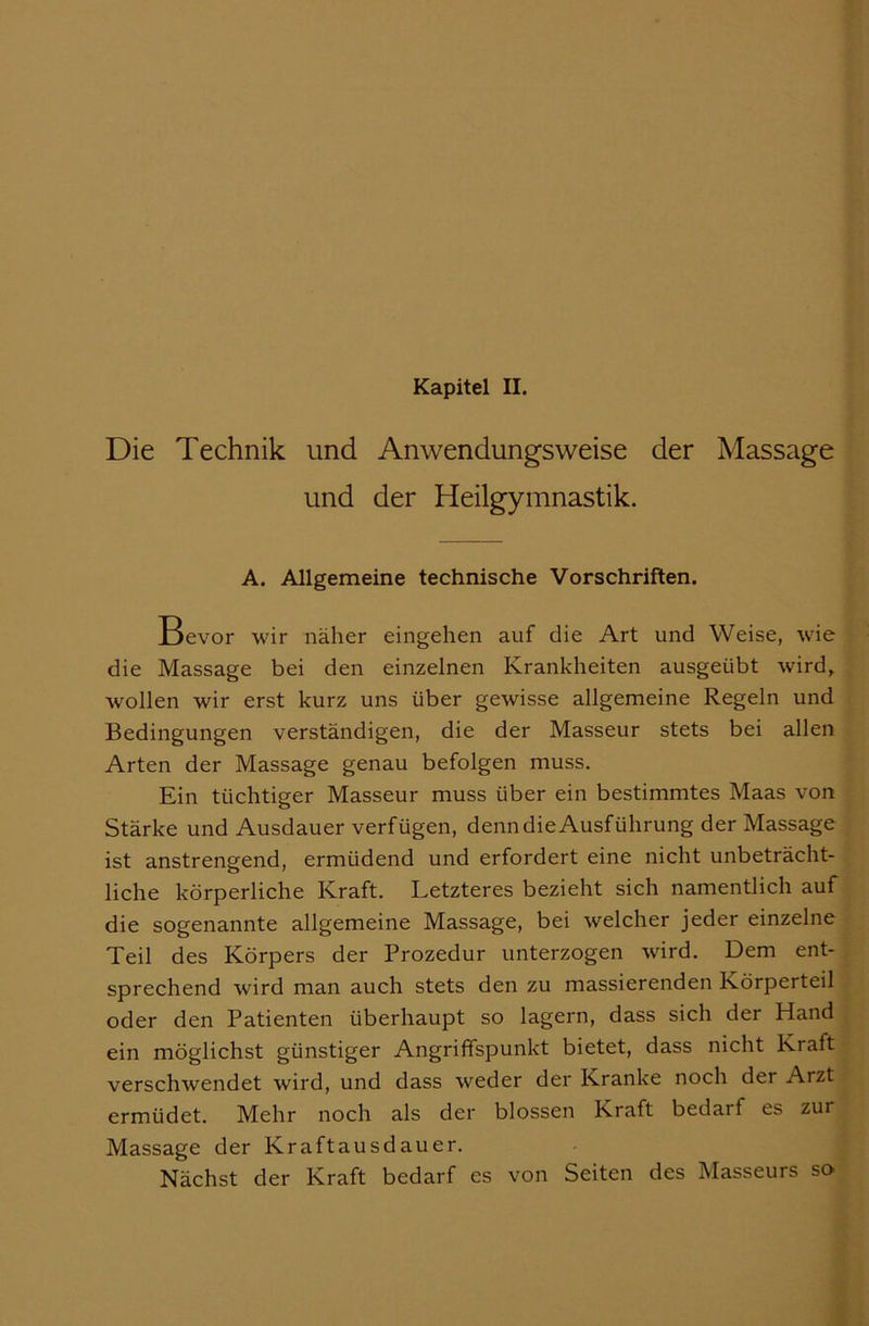 Kapitel II. Die Technik und Anwendungsweise der Massage und der Heilgymnastik. A. Allgemeine technische Vorschriften. Bevor wir näher eingehen auf die Art und Weise, wde die Massage bei den einzelnen Krankheiten ausgeübt wird, wollen wir erst kurz uns über gewisse allgemeine Regeln und Bedingungen verständigen, die der Masseur stets bei allen Arten der Massage genau befolgen muss. Ein tüchtiger Masseur muss über ein bestimmtes Maas von Stärke und Ausdauer verfügen, denn die Ausführung der Massage ist anstrengend, ermüdend und erfordert eine nicht unbeträcht- liche körperliche Kraft. Letzteres bezieht sich namentlich auf die sogenannte allgemeine Massage, bei welcher jeder einzelne Teil des Körpers der Prozedur unterzogen wird. Dem ent- sprechend wird man auch stets den zu massierenden Körperteil oder den Patienten überhaupt so lagern, dass sich der Hand ein möglichst günstiger Angriffspunkt bietet, dass nicht Kraft verschwendet wird, und dass weder der Kranke noch der Arzt ermüdet. Mehr noch als der blossen Kraft bedarf es zur Massage der Kraftausdauer. Nächst der Kraft bedarf es von Seiten des Masseurs so