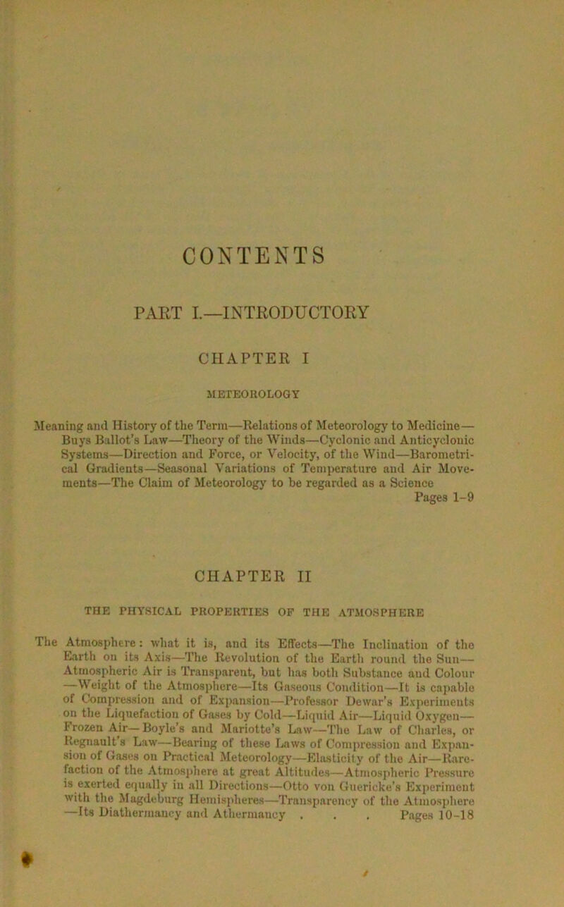 CONTENTS PART I.—INTRODUCTORY CHAPTER I METEOROLOGY Meaning and History of the Term—Relations of Meteorology to Medicine— Buys Ballot’s Law—Theory of the Winds—Cyclonic and Anticyclonic Systems—Direction and Force, or Velocity, of the Wind—Barometri- cal Gradients—Seasonal Variations of Temperature and Air Move- ments—The Claim of Meteorology to be regarded as a Science Pages 1-9 CHAPTER II THE PHYSICAL PROPERTIES OF THE ATMOSPHERE The Atmosphere: what it is, and its Effects—The Inclination of the Earth on its Axis—The Revolution of the Eartli round the Sun— Atmospheric Air is Transparent, but has both Substance and Colour —Weight of the Atmosphere—Its Gaseous Condition—It is capable of Compression and of Expansion—Professor Dewar's Experiments on the Liquefaction of Gases by Cold—Liquid Air—Liquid Oxygen— frozen Air—Boyle’s and Mariotte’s Law—The Law of Charles, or Regnault’s Law—Bearing of these Laws of Compression and Expan- sion of Gases on Practical Meteorology—Elasticity of the Air—Rare- faction of the Atmosphere at great Altitudes—Atmospheric Pressure is exerted equally in all Directions—Otto von Guericke’s Experiment with the Magdeburg Hemispheres—Transparency of the Atmosphere —Its Diathermancy and Athermauey . . . Pages 10-18