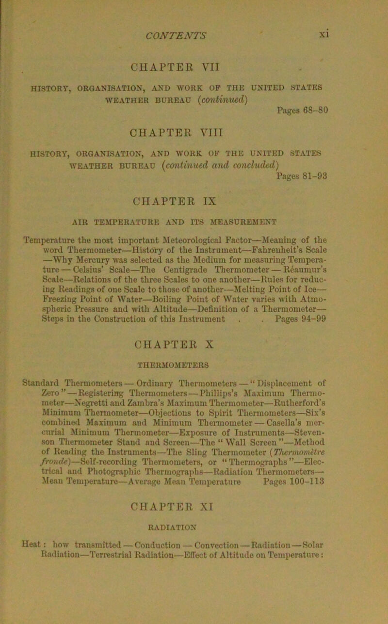 CHAPTER VII HISTORY, ORGANISATION, AND WORK OP THE UNITED STATES weather bureau (continued) Pages 68-80 CHAPTER VIII HISTORY, ORGANISATION, AND WORK OF THE UNITED STATES weather bureau (continued and concluded) Pages 81-93 CHAPTER IX AIR TEMPERATURE AND ITS MEASUREMENT Temperature the most importaut Meteorological Factor—Meaning of the word Thermometer—History of the Instrument—Fahrenheit’s Scale —Why Mercury was selected as the Medium for measuring Tempera- ture— Celsius’ Scale—The Centigrade Thermometer — Reaumur’s Scale—Relations of the three Scales to one another—Rules for reduc- ing Readings of one Scale to those of another—Melting Point of Ice— Freezing Point of Water—Boiling Point of Water varies with Atmo- spheric Pressure and with Altitude—Definition of a Thermometer— Steps in the Construction of this Instrument . . Pages 94-99 CHAPTER X THERMOMETERS Standard Thermometers—Ordinary Thermometers — “Displacement of Zero” — Registering Thermometers — Phillips’s Maximum Thermo- meter—Negretti and Zamira's Maximum Thermometer—Rutherford's Minimum Thermometer—Objections to Spirit Thermometers—Six’s combined Maximum and Minimum Thermometer — Casella’s mer- curial Minimum Thermometer—Exposure of Instruments—Steven- son Thermometer Stand and Screen—The “ Wall Screen ”—Method of Reading the Instruments—The Sling Thermometer (Thermometre fronde)—Self-recording Thermometers, or “ Thermographs ’’—Elec- trical and Photographic Thermographs—Radiation Thermometers— Mean Temperature—Average Mean Temperature Pages 100-113 CHAPTER XI RADIATION Heat: how transmitted—Conduction — Convection — Radiation—Solar Radiation—Terrestrial Radiation—Effect of Altitude on Temperature: