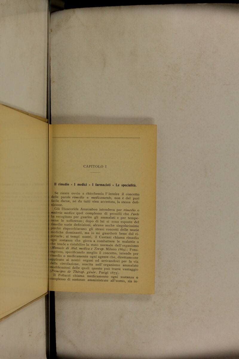 II rimedio = I medici = I farmacisti = Le specialità. Se riesce ovvio a chicchessia P intuire il concetto delle parole rimedio e medicamento, non è del pari facile darne, nè da tutti vien accettata, la stessa defi- nizione. Già Dioscoride Anarzabeo intendeva per rimedio o materia medica quel complesso di presidii che l’arte ha escogitato per guarire gli ammalati e per tempe- rarne le sofferenze; dopo di lui si sono esposte del rimedio varie definizioni, alcune anche singolarissime perchè rispecchiavano gli strani concetti delle teorie mediche dominanti, ma io mi guarderò bene dal ri- portarle; ai tempi nostri, il Cantani chiama rimedio ogni sostanza che giova a combattere le malattie o che tende a ristabilire lo stato normale dell’organismo (Manuale di Mai. medica e Terap. Milano 1869) ; Fons- sagrives, specificando meglio il concetto, intende per rimedio o medicamento ogni agente che, direttamente applicato ai nostri organi od arrivandovi per la via bella circolazione, suscita nell’organismo ammalato modificazioni delle quali questo può trarre vantaggio [rnncipes de Thèrap. gènèr. Parigi 1875). 11 Pollacci chiama medicamento ogni sostanza o complesso di sostanze amministrate all’uomo, sia in-